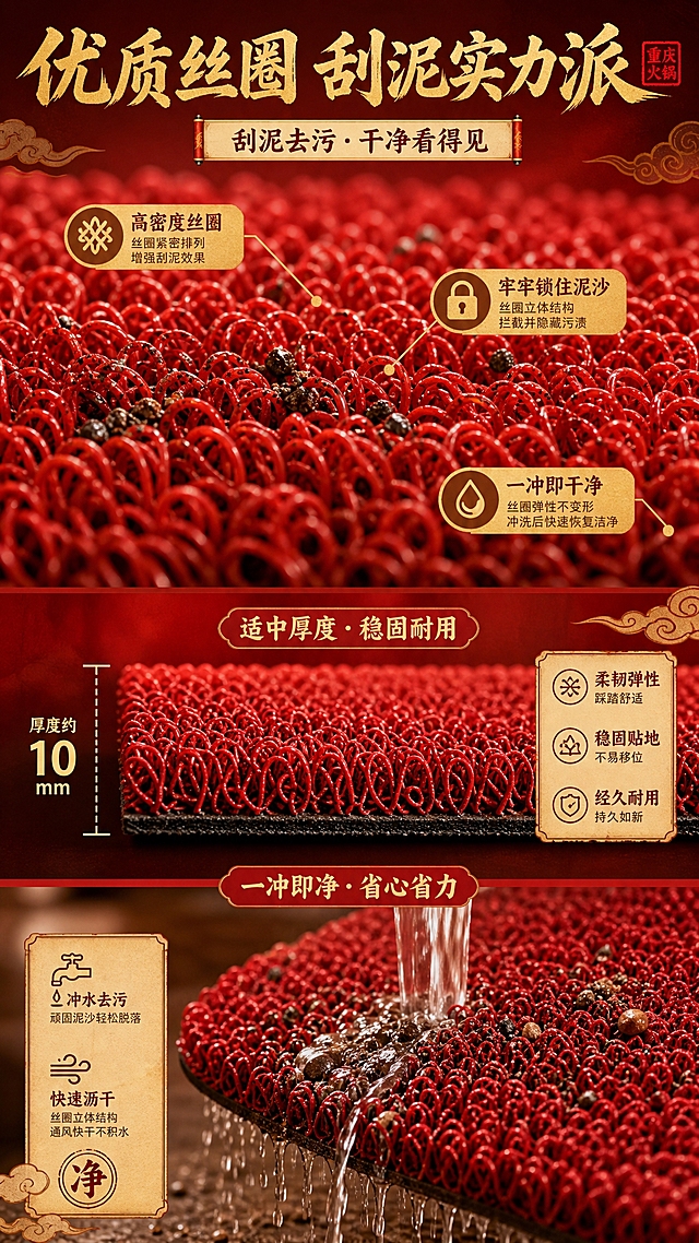 [商品] 使用【图1】重庆火锅主题丝圈地垫；保留红色丝圈材质与结构；商品处理：微距放大丝圈纹理，清晰展示丝圈立柱结构与弹性，不改变材质颜色。
[画面] 目标：丝圈材质微距展示页，说明刮泥去污原理。构图：上中下结构，上部大区域为丝圈微距特写（占画面60%），清晰可见一根根红色丝圈立柱，中间穿插示意泥沙被丝圈拦截的效果；中部为地垫侧面厚度展示；下部为冲水清洗示意。微距到中景。信息载体：引线标注+数据浮窗。背景：深红渐变底。
[视觉] 套系策略：风格=国潮喜庆商业摄影风；标题字=粗黑体+书法笔触；正文字=简洁黑体；主色=中国红；背景延展=基于中国红做深浅层级、金红渐变和宣纸/木纹质感；强调色=烫金色，仅用于小面积图标、引线和装饰纹样；标题色=烫金色；正文色=深棕红；组件=祥云纹样装饰、卷轴信息条、印章元素；光影=暖黄侧逆光，突出丝圈立体质感。
[文字] 顶部主标题"优质丝圈 刮泥实力派"，3个卖点引线标注：高密度丝圈、牢牢锁住泥沙、一冲即干净；文字横向排版，不遮挡丝圈主体。
[规格] 图片比例9:16竖版，2K，避免变形、错字、文字过小、冷蓝灰背景、材质颜色改变。