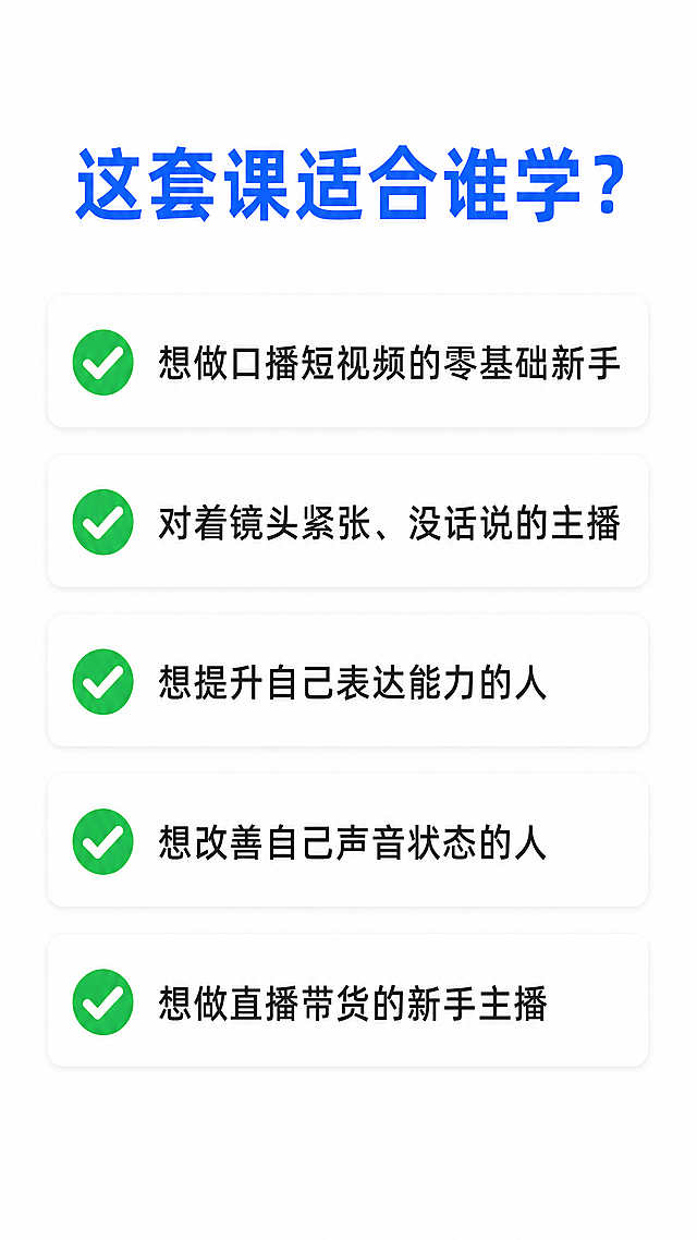 [第4屏] 口播课程详情页，适合人群模块。本屏功能是明确说明这套课程适合哪些人群学习。
[氛围/风格] 简约专业新媒体设计风，和前面三屏保持一致风格，清晰易读，适合拼多多移动端浏览。
[元素布局] 页面顶部放置大标题，标题下方分五行列出适合人群，每个项目占一行，左侧搭配绿色对勾✅图标装饰，整体居中排版，行间距均匀，不拥挤。
[光影质感] 整体亮度均匀，文字清晰不发虚，无过暗或过曝区域，简约干净的光影效果。
[配色色系] 全局底色：#FFFFFF（纯白）；主标题文字：#165DFF（深蓝色）；项目文字：#333333（深灰）；对勾图标用绿色突出显示。
[视角构图] 竖版9:16，从上到下依次排版：标题→适合人群列表，布局干净，信息层级清晰。
[文字版式] 主标题："这套课适合谁学？"，深蓝色大字号加粗，页面顶部居中。适合人群依次为：
✅ 想做口播短视频的零基础新手
✅ 对着镜头紧张、没话说的主播
✅ 想提升自己表达能力的人
✅ 想改善自己声音状态的人
✅ 想做直播带货的新手主播
每个项目左侧带绿色对勾图标，文字左对齐，字号适中，清晰可读。
[比例分辨率] 9:16竖版，4K分辨率，所有文字清晰可辨认，移动端浏览舒适。
[负向提示词] 文字变形，文字错乱，水印，背景杂乱，颜色偏差，排版拥挤，文字模糊，缺字漏字。