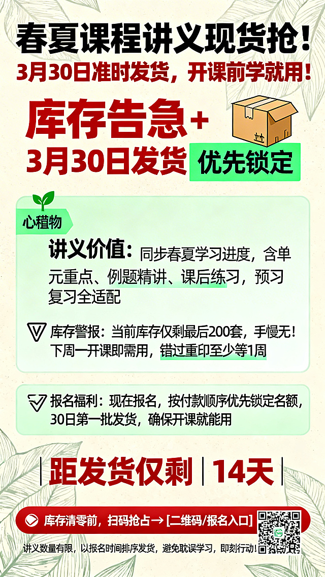 竖版营销海报，标题是"春夏课程讲义·库存告急！3月30日发货倒计时"，风格为紧急抢订+实用导向，突出库存紧张和发货时效。主色调为清新绿色和警示红色，背景是浅米色搭配叶片纹理，营造春日学习氛围。"库存告急"和"3月30日发货"用红色加粗字体，"优先锁定"用绿色高亮。海报布局：顶部大号文字"春夏课程讲义现货抢！3月30日准时发货，开课前学就用！"搭配快递箱图标；中间核心区域：🌱 讲义价值：同步春夏学习进度，含单元重点、例题精讲、课后练习，预习复习全适配；⚠️ 库存警报：当前库存仅剩最后200套，手慢无！下周一开课即需用，错过重印至少等1周；✅ 报名福利：现在报名，按付款顺序优先锁定名额，30日第一批发货，确保开课就能用；底部红色行动条搭配倒计时："距发货仅剩14天 | 库存清零前，扫码抢占→[二维码/报名入口]"；左下角小字标注："讲义数量有限，以报名时间排序发货，避免耽误学习，即刻行动！"。整体视觉对比鲜明，适配社交传播，制造时间紧迫感推动家长快速报名。
