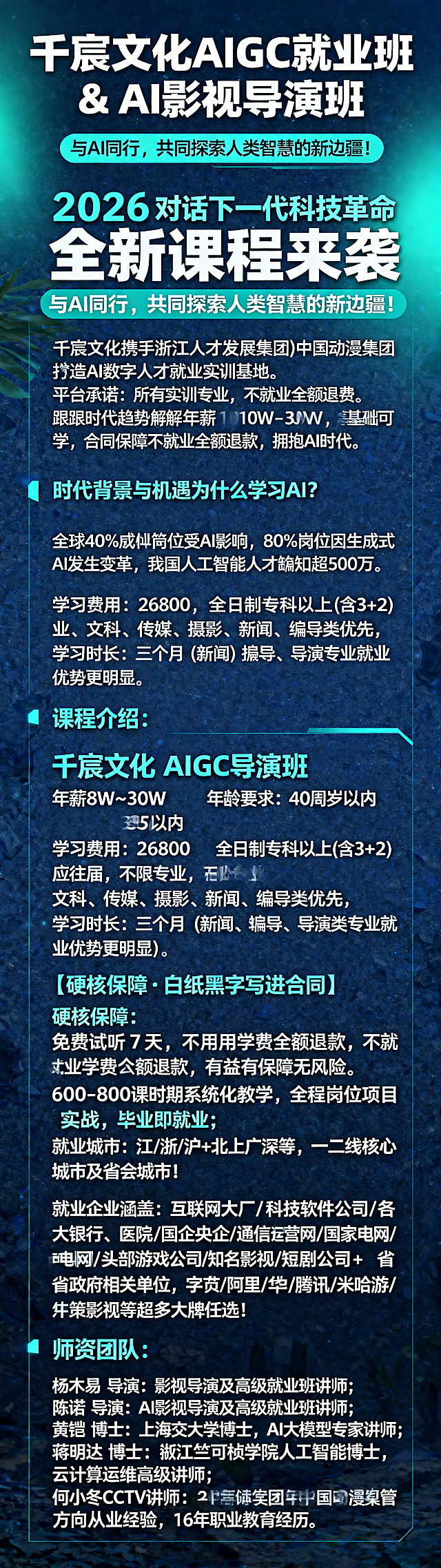 一张加长版AI培训招生宣传海报，现代科技风格，深蓝色主调搭配荧光青渐变。海报顶部大标题："千宸文化 AIGC 就业班 & AI 影视导演班"，副标题："2026 对话下一代科技革命 全新课程来袭 与AI同行，共同探索人类智慧的新边疆！"。正文内容："千宸文化携手浙江人才发展集团、中国动漫集团全力打造 AI 数字人才就业实训基地。平台承诺：所有实训专业，不就业全额退费！紧跟时代趋势解锁年薪10W-30W，零基础可学，合同保障不就业全额退款，拥抱AI时代！时代背景与机遇为什么要学习 AI? 全球 40% 就业岗位受 AI 影响，80% 岗位因生成式 AI 发生变革，我国人工智能人才缺口超 500 万。课程介绍：千宸文化 AIGC 就业班 年薪 8W~30W，年龄要求：35 周岁以内 学习费用：26800，全日制专科以上 (含 3+2) 应往届，不限专业，文科、传媒、摄影、新闻、编导类优先，学习时长：三个月 (新闻、编导、导演类专业就业优势更明显)；千宸文化 AIGC 导演班 年薪 8W~30W，年龄要求：40 周岁以内 学习费用：29800，全日制专科以上 (含 3+2) 应往届，不限专业，文科、传媒、摄影、新闻、编导类优先，学习时长：三个月 (新闻、编导、导演类专业就业优势更明显)。【硬核保障・白纸黑字写进合同】硬核保障：免费试听 7 天，不满意学费全额退款，不就业学费全额退款，权益有保障无风险；600-800 课时系统化教学，全程岗位项目实战，毕业即就业；就业城市：江 / 浙 / 沪 + 北上广深等，一二线核心城市及省会城市！就业企业涵盖：互联网大厂 / 科技软件公司 / 各大银行 / 医院 / 国企央企 / 通信运营商 / 国家电网 / 南方电网 / 头部游戏公司 / 知名影视 / 短剧公司 + 省市政府相关单位，字节 / 阿里 / 华为 / 腾讯 / 米哈游 / 华策影视等超多大牌任选！师资团队：杨木易 导演：影视导演及高级就业班讲师；陈诺 导演：AI 影视导演及高级就业班讲师；黄锴 博士：上海交通大学博士，AI 大模型专家讲师；蒋明达 博士：浙江大学竺可桢学院人工智能博士，云计算运维高级讲师；何小冬 CCTV 讲师：20 年视管方向从业经验，16 年职业教育经历。"，文字排版清晰规整，整体设计专业大气，科技感十足