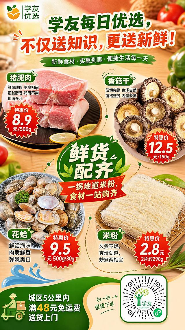 一张适合发朋友圈的竖版生鲜促销海报，9:16比例，2K分辨率，风格醒目抓眼球、温馨有食欲，整体色调以暖橙红和绿色为主，突出新鲜食材的质感。

【顶部区域】
- 左上角放置学友优选logo图标（参考图6），图标清晰醒目。
- 海报上方居中位置，用醒目大字写主标题："学友每日优选，不仅送知识，更送新鲜！"，字体圆润有活力，颜色为深绿色或橙红色，有层次感。

【中部核心区域 - 四大食材展示】
整体围绕"鲜货配齐｜一锅地道米粉，食材一站购齐"的核心卖点，将四种食材以精美摆盘的方式呈现，每种食材旁标注名称和特惠价格，价格用红色爆炸贴/价格标签样式突出显示，醒目抓眼球。

1. 猪腿肉（参考图1、图2）：展示新鲜切块的猪腿肉，肥瘦相间，肉质鲜嫩有光泽。旁边标注文字："猪腿肉 特惠价8.9元/500g"，补充卖点关键词："鲜切腿肉 肥瘦相间 细腻醇香 润而不柴 饱满多汁"。

2. 香菇干（参考图3）：展示一盘完整的干香菇，菇形完整，色泽自然褐黄。旁边标注文字："香菇干 特惠价12.5元/150g"，补充卖点关键词："菇形完整 色泽自然 菌褶整齐 内盖淡黄"。

3. 花蛤（参考图4）：展示一盘鲜活花蛤，有的开口露出鲜嫩肉质，海味十足。旁边标注文字："花蛤 特惠价9.5元/500g±30g"，补充卖点关键词："鲜活海味 肉质鲜香 弹嫩爽口"。

4. 米粉（参考图5）：展示一把干爽细米粉，米白色，丝丝分明。旁边标注文字："米粉 特惠价2.8元 2片约290g"，补充卖点关键词："久煮不烂，爽滑劲道，炒煮两相宜"。

四种食材布局错落有致，中间可用线条或装饰串联，体现"一锅米粉食材配齐"的概念，中间位置放大显示核心slogan："鲜货配齐｜一锅地道米粉，食材一站购齐"。

【底部区域】
- 右下角放置学友优选小程序二维码（参考图7），二维码清晰可扫。
- 二维码旁边用清晰小字标注："城区5公里内满48元免运费送货上门"。

【整体风格要求】
- 竖版9:16，适合手机朋友圈浏览。
- 画面干净整洁，食材真实有食欲，色彩鲜艳但不杂乱。
- 文字排版清晰有层次，价格信息突出醒目。
- 整体氛围：新鲜、实惠、便民、温暖。
