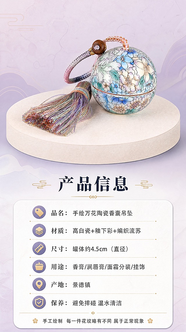[商品] 使用【图1】景德镇手绘万花陶瓷香囊吊坠罐；保留球形罐体、手绘万花纹样、渐变流苏挂绳、木珠扣；作为规格页产品标准照展示；商品处理：保留全部外观纹样和颜色，正面清晰展示，背景干净。
[画面] 页面目标：规格信息卡，清晰展示产品参数和选购信息。构图：上方产品标准照（居中，占画面35%），下方圆角信息卡列出详细参数。景别：中景标准照。主体角度：正面展示，罐体+流苏完整呈现，比例真实。前中后景：上方产品置于浅米色圆形台面上，下方白色圆角信息卡，背景浅粉紫渐变。阅读动线：顶部产品图→中部主标题→下方参数列表。
[视觉] 套系策略：风格=国风雅致新中式商业摄影；标题字=宋体衬线粗体；正文字=简洁无衬线体；主色=莫兰迪粉紫蓝；背景延展=基于粉紫蓝做深浅层级、同色渐变和宣纸/大理石质感；强调色=鎏金色，仅用于小面积图标、引线和标签；标题色=深墨蓝；正文色=中暖灰；组件=圆角浅底信息卡、细线引线、中式云纹点缀；光影=正面均匀柔光，产品清晰无阴影。
[文字] 产品图下方主标题「产品信息」；下方圆角信息卡内分栏列出：「品名：手绘万花陶瓷香囊吊坠」「材质：高白瓷+釉下彩+编织流苏」「尺寸：罐体约4.5cm（直径）」「用途：香膏/润唇膏/面霜分装/挂饰」「产地：景德镇」「保养：避免摔碰 温水清洁」；底部一行小字：「手工绘制 每一件花纹略有不同 属于正常现象」。
[规格] 图片比例9:16竖版，4K分辨率，避免变形、错字、文字过小、冷蓝灰背景、陶瓷颜色改变、参数模糊不清。