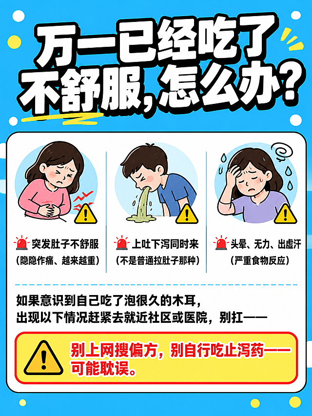 小红书笔记大字封面，插图大字，食品安全急救科普风，版式精美，小红书笔记封面质感，适合信息流点击。大标题必须完整呈现且为画面视觉中心，逐字锁定：「万一已经吃了不舒服，怎么办？」。大标题压在画面上方，字号占画面约35%视觉权重，清晰可读，不得增删改字。背景：明亮天蓝色纯色背景，四周有黄白小圆点装饰，清爽明亮的蓝色调。标题排版：扁平超粗黑体白字加黑色粗描边，醒目清晰。正文内容区：白色圆角大卡片，黑色细描边。卡片内上半部分是三个警示图标横向排列，每个图标对应一种症状：①第一个：肚子痛图标（捂着肚子的简笔画）+⚠️，对应文字「🚨 突发肚子不舒服（隐隐作痛、越来越重）」；②第二个：呕吐图标+⚠️，对应文字「🚨 上吐下泻同时来（不是普通拉肚子那种）」；③第三个：头晕出虚汗图标+⚠️，对应文字「🚨 头晕、无力、出虚汗（严重食物反应）」。三个图标下方是过渡文字：「如果意识到自己吃了泡很久的木耳，出现以下情况赶紧去就近社区或医院，别扛——」。卡片底部是醒目的警示行：「⚠️ 别上网搜偏方，别自行吃止泻药——可能耽误。」，可用黄色或红色底框突出。整体氛围：严肃科普、实用急救、清晰好记。画质：高清细腻，信息层级清晰，主标题与背景强对比，文字完整处于安全区内不可裁切，四周留安全边距。画面比例3:4，4K。