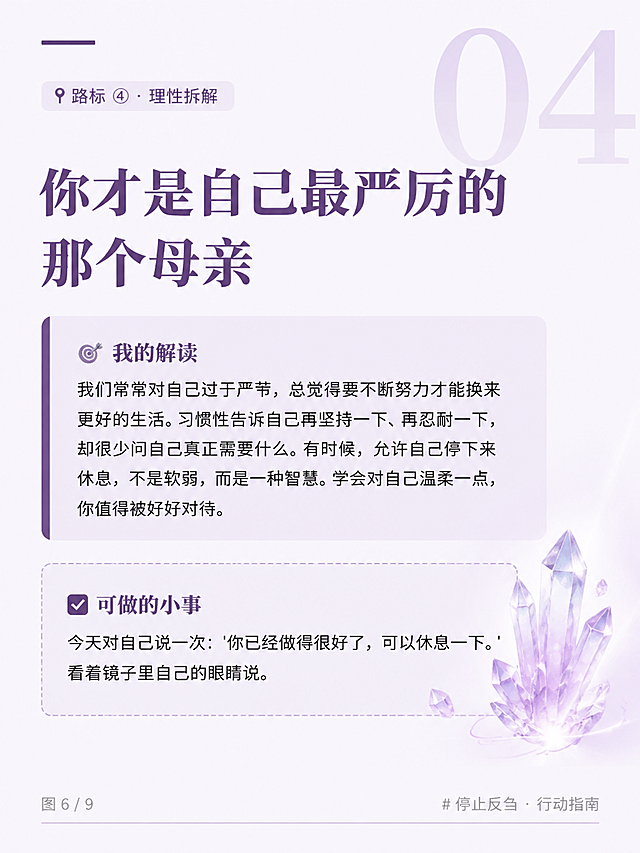 竖版杂志风格知识卡片海报，高端杂志排版美学，极简留白，冷静克制有灵性，带有水晶的透亮感和能量感。背景为极浅的薰衣草灰白色（色号#f8f6fc），搭配能量紫色（色号#5B3A6B）的装饰线条。大量留白，呼吸感强，字体清晰，排版规整。画面中绝对不能出现任何二维码或二维码占位符。

【顶部区域】
- 右上角有一个巨大的半透明数字"04"，能量紫色，作为背景装饰
- 左上角有一条能量紫色的细长装饰条
- 标签文字："📍 路标 ④ · 理性拆解"，能量紫色，浅色背景框，小字

【中央区域】
- 主标题分两行，能量紫色，粗重字体：
第一行："你才是自己最严厉的"
第二行："那个母亲"

- 第一个内容块：极浅灰紫色底色块，左侧有能量紫色竖条装饰。
小标题："🎯 我的解读"
正文："我们常常对自己过于严苛，总觉得要不断努力才能换来更好的生活。习惯性告诉自己再坚持一下、再忍耐一下，却很少问自己真正需要什么。有时候，允许自己停下来休息，不是软弱，而是一种智慧。学会对自己温柔一点，你值得被好好对待。"

- 第二个内容块：水晶紫色（色号#d4c5e0）虚线边框包裹。
小标题："✅ 可做的小事"
正文："今天对自己说一次：'你已经做得很好了，可以休息一下。'看着镜子里自己的眼睛说。"

【底部区域】
- 左下角："图 6 / 9"，浅灰色小字
- 右下角："# 停止反刍 · 行动指南"，浅灰色小字

画面中所有文字必须准确无误，完整呈现。画面中所有数字必须精确渲染，不得错位、遗漏或编造。画面中所有信息区域必须填充完整合理的内容，不得出现空白框、空白占位。版式精美，高端宁静有灵性能量感。