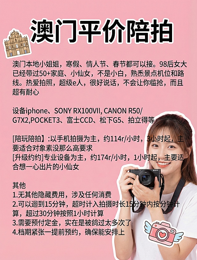 粉色背景，全新长相的女大学生手持相机，添加2款独特可爱贴纸，使用未用字体，保留原文案排版："澳门平价陪拍
澳门本地小姐姐，寒假、情人节、春节都可以接。98后女大已经带过50+家庭、小仙女，不是小白，熟悉景点机位和路线。热爱拍照、超级e人，很好说话，不会让你尴尬，而且超有耐心
设备iphone、SONY RX100VII, CANON R50/G7X2,POCKET3、富士CCD、松下G5、拍立得等
[陪玩陪拍】:以手机拍摄为主，约114r/小时，3小时起，主要适合对像素没那么高要求
[升级约拍]专业设备为主，约174r/小时，1小时起，主要适合想一心出片的小仙女
其他
1.无其他隐藏费用，涉及任何消费
2.可以迟到15分钟，超时计入拍摄时长15分钟内按分钟计算，超过30分钟按照1小时计算
3.需要预付定金，实在是被鸽过太多次了
4.档期紧张一提前预约，确保能安排上"