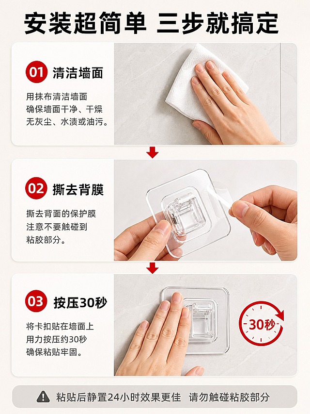 [商品] 使用【图4】【图7】透明方形免打孔卡扣；保留透明底座、弹簧卡扣、背胶面、整体外观和尺寸比例；背胶面有保护膜可撕。
[画面] 页面目标：安装步骤 三步图解 降低使用门槛。构图：上中下三步流程型，三步纵向排列。景别：中近景。第一步（上部）：清洁墙面，一只手拿着白色抹布擦拭浅色瓷砖墙面，墙面干净有纹理。第二步（中部）：撕去背膜，手指捏住卡扣背面的透明保护膜正在撕开，产品背面朝上。第三步（下部）：按压固定，手掌按压在已贴墙的卡扣上，旁边有圆形30秒计时图标。每步之间有红色向下箭头连接，表示流程顺序。
[视觉] 套系策略：风格=拼多多大字报风格 干净明亮家居摄影；标题字=粗黑无衬线黑体；正文字=清晰无衬线黑体；主色=暖白色；背景延展=基于暖白做深浅层级、瓷砖纹理、同色渐变；强调色=中国红，仅用于步骤编号、箭头、计时图标；标题色=黑色；正文色=深灰色；组件=红色圆形步骤编号、向下箭头、圆角步骤卡；光影=柔和均匀室内光，每步光线一致，手部自然，产品透明质感清晰。
[文字] 顶部大标题粗黑 安装超简单 三步就搞定。每步左侧红色圆形编号01 02 03，右侧黑色步骤名称 清洁墙面 撕去背膜 按压30秒，下方灰色小字说明具体操作。底部灰色备注条 粘贴后静置24小时效果更佳 请勿触碰粘胶部分。所有文字横排。
[规格] 图片比例3:4竖版（宽1500高2000），2K，避免变形、错字、文字过小、手部畸形手指多余、产品悬浮、绝对化用语、平台Logo水印。