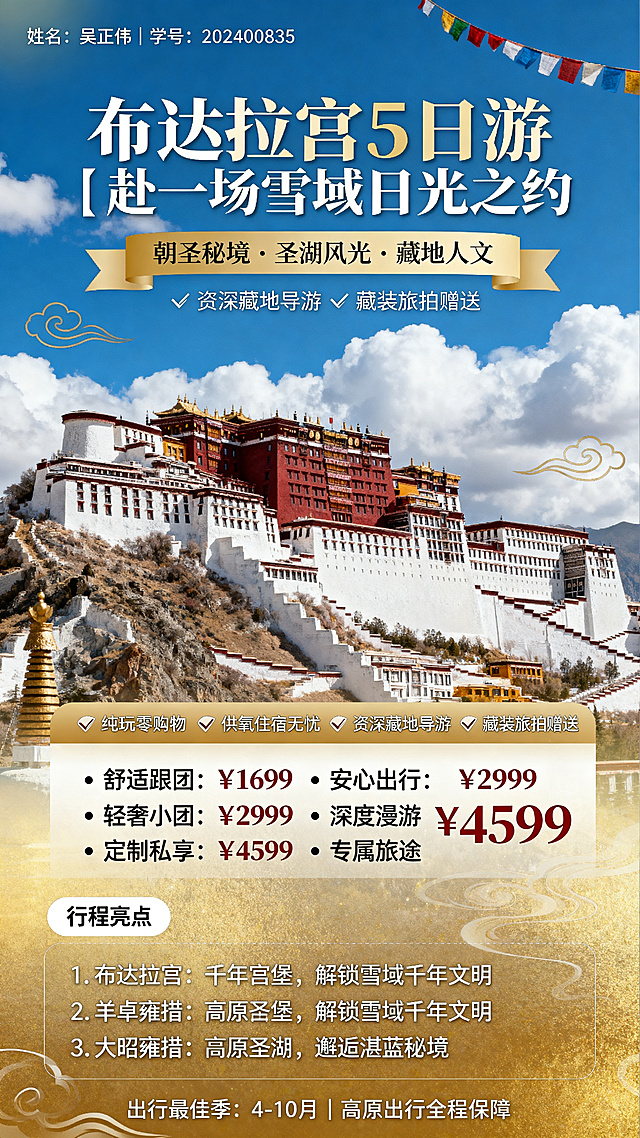 竖版9:16西藏布达拉宫旅游线路海报，清新度假风。主视觉背景为布达拉宫全景搭配蓝天白云高清图，色彩主调为雪域白、藏式红、天空蓝和暖金。顶部左上角文字：姓名：吴正伟｜学号：202400835。主标题区大字体文字：布达拉宫5日游｜赴一场雪域日光之约。副标题文字：朝圣秘境·圣湖风光·藏地人文。暖金渐变底色白色字体核心卖点横幅，文字：✅ 纯玩零购物 ✅ 供氧住宿无忧 ✅ 资深藏地导游 ✅ 藏装旅拍赠送。分栏清晰的价格档位模块：• 舒适跟团：¥1699 安心出行 • 轻奢小团：¥2999 深度漫游 • 定制私享：¥4599 专属旅途。行程亮点模块短句排版：1. 布达拉宫：千年宫堡，解锁雪域千年文明 2. 羊卓雍措：高原圣湖，邂逅湛蓝秘境 3. 大昭寺：虔心祈福，感受藏地信仰力量 4. 八廓街：市井漫步，沉浸式体验藏式风情。装饰元素包含简约经幡线条、祥云纹样、淡金色光晕，底部小字：出行最佳季：4-10月｜高原出行全程保障，JPG格式，分辨率300dpi以上