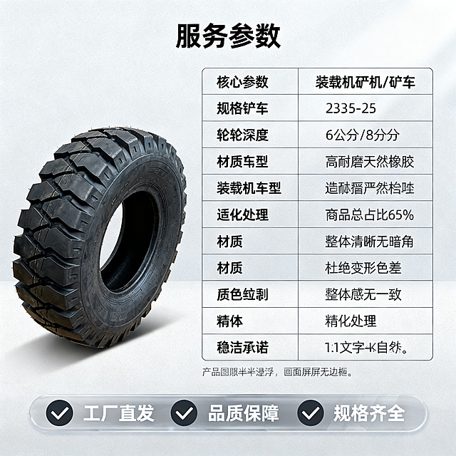 [主图 5] 装载机铲车轮胎规格参数与服务承诺。[氛围风格] 专业严谨工业风；[画质] 商业摄影质感、光线均匀通透、产品清晰真实、画面干净高级。[元素] 轮胎斜放左侧，右侧用极细线框表格罗列核心参数，表格清晰整齐，底部半透明悬浮条排列服务承诺。参数包括：规格 23.5-25、胎纹深度 6公分/8公分、材质 高耐磨天然橡胶、适用车型 装载机/铲车。保持轮胎产品外观结构、材质质感、颜色一致，杜绝变形色差，精细化处理。整体布局均衡，商品总占比65%，画面满屏无边框。[光影] 均匀布光，整体清晰无暗角，参数表格文字清晰，轮胎纹理自然呈现。[配色] 背景浅灰，轮胎深黑色，表格线深灰，文字黑色，服务条半透明深灰，文字白色对比清晰。[视角构图] 左产品右表格的均衡构图，整体稳定整洁。[文字版式] 参数表格标题加粗，内容规整，服务承诺横向排列图标+文字："✔ 工厂直发 ✔ 品质保障 ✔ 规格齐全"，简洁明了。[比例分辨率] 1:1比例，2k分辨率；文字清晰锐利，画面超高清。[负向提示词] 变形，水印，文字错乱，产品图模糊，背景杂乱。