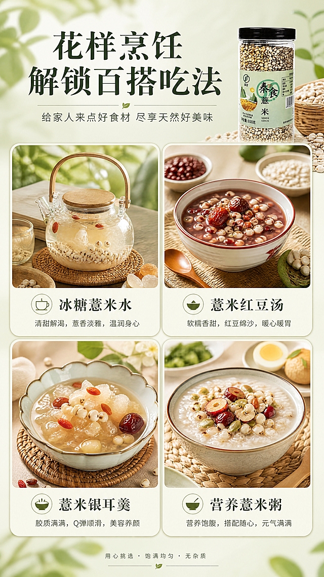 [商品] 使用【图1】秦食薏米650g罐装产品；保留罐体、标签、Logo与包装文字；产品缩小置于画面顶部或角落，占画面约15%作为品牌露出。
[画面] 目标：场景种草页，展示薏米多种烹饪吃法。画面采用3宫格或4宫格圆角卡片拼图形式，分别展示：冰糖薏米水（透明玻璃壶）、薏米红豆汤（红白色瓷碗）、薏米银耳羹（精致小碗）、薏米粥配早餐；每张卡片内食物精美有食欲；卡片间有浅豆绿色间隔与标签。
[视觉] 套系策略：风格=清新自然田园风商业摄影；标题字=宋体衬线粗体（古风雅致）；正文字=简洁无衬线体；主色=浅豆绿+米白色；背景延展=浅豆绿柔焦背景+米白色卡片底；强调色=暖红色（红豆/红枣点缀）；标题色=深墨绿；正文色=深灰绿；组件=圆角卡片、细线分隔、小图标标注菜名；光影=统一暖调自然光。
[文字] 顶部主标题"花样烹饪 解锁百搭吃法"，副标题"给家人来点好食材 尽享天然好美味"；每张卡片下方标注菜名："冰糖薏米水""薏米红豆汤""薏米银耳羹""营养薏米粥"；文字全部横向排版。
[规格] 图片比例9:16竖版，4K，负向提示：避免卡片模糊、食物不真实、文字竖排、冷色调、虚假功效宣传。