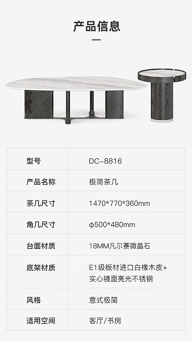 [第8张] 产品信息页 - 规格参数表收口。本张使用【图1】作为产品示意，上产品下参数表。
[氛围/风格] 专业参数页风，清晰规整，极简白底，信息一目了然。
[元素布局] 上半部分为茶几+角几组合正视图，占比约40%，居中展示；下半部分为规整的参数表格，分左右两列；背景为纯净浅灰色；产品外观、比例、材质与输入图一致。
[光影质感] 均匀柔光，无影棚效果，产品清晰干净，突出轮廓。
[配色色系] 全局底色 #FAFAFA（纯白偏灰调）；主色深灰产品；辅助色黑色文字、浅灰表格线、深灰标题。
[视角构图] 上下分区构图，上产品下参数表，阅读动线顶部标题→中部产品→底部参数表。
[文字版式] 顶部居中标题「产品信息」。参数表包含：型号「DC-8816」、产品名称「极简茶几」、茶几尺寸「1470*770*360mm」、角几尺寸「φ500*480mm」、台面材质「18MM凡尔赛微晶石」、底架材质「E1级板材进口白橡木皮+实心镜面亮光不锈钢」、风格「意式极简」、适用空间「客厅/书房」。表格规整，字色深灰，清晰可读。
[比例分辨率] 9:16竖版比例，4K分辨率，文字清晰可辨，高清画质。
[负向提示词] 产品变形，参数错乱，文字过小，水印，文字模糊，背景杂乱。