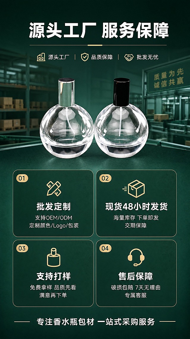 [商品] 使用【图5】球形透明玻璃香水瓶组合图；保留球形瓶身、透明玻璃、金属瓶盖、卡口结构；瓶身造型与原图一致。
[画面] 第10张工厂服务保障页，目标强化源头工厂服务能力，促进批发转化；上下构图，上方为产品组合展示+主标题，下方为四大服务保障模块卡片式排列；产品占画面35%，服务模块占画面50%；墨绿色工厂质感背景，融入工厂/仓储元素，体现实力与可靠。
[视觉] 套系策略：风格=1688工厂批发风·高级商业摄影；标题字=粗黑体；正文字=简洁黑体；主色=墨绿+透明玻璃+金属金/银/黑；背景延展=基于墨绿色做深浅渐变、同色系明暗层次和细腻哑光质感；强调色=香槟金，仅用于小面积图标、引线和标签；标题色=白色；正文色=浅灰白；组件=圆角信息卡、细线引线、金属质感标签；光影=产品区柔光，整体氛围稳重可信。
[文字] 顶部主标题"源头工厂 服务保障"，四大服务卡片：①批发定制（支持OEM/ODM 定制颜色/Logo/包装）②现货48小时发货（海量库存 下单即发 交期保障）③支持打样（免费拿样 品质先看 满意再下单）④售后保障（破损包赔 7天无理由 专属客服）。底部加"专注香水瓶包材 一站式采购服务"。文字均为横排。
[规格] 图片比例9:16竖版，4K，避免变形、螺口瓶口、文字竖排、极限词、虚假承诺、二维码/微信等导流信息。