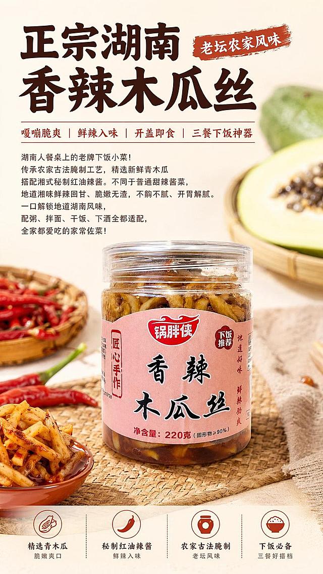 [第1屏] 详情页首屏海报-锅胖侠香辣木瓜丝产品宣传图。本屏使用【图1】作为商品主体。
[氛围/风格] 家常美食食欲风，暖调氛围，商业摄影质感，突出下饭小菜的烟火气。
[元素布局] 商品主体置于画面中下区域，占比约70%，左上预留标题区，背景点缀青木瓜原料和红辣椒装饰，产品包装结构、材质、颜色与输入产品图保持完全一致。
[光影质感] 左前方柔光主照明，右侧辅助补光，底部自然投影，瓶身玻璃质感和酱菜纹理清晰可见，整体通透自然。
[配色色系] 全局底色 #FFF8F0，主色暖红棕，辅助色浅粉，深棕文字。
[视角构图] 正面平视，产品为视觉中心，阅读动线左上标题→中间产品→底部信息。
[文字版式] 版式为上标题+中下产品+底部辅助文案。主标题：正宗湖南香辣木瓜丝 · 老坛农家风味，副标题：嘎嘣脆爽｜鲜辣入味｜开盖即食｜三餐下饭神器。正文文案：湖南人餐桌上的老牌下饭小菜！传承农家古法腌制工艺，精选新鲜青木瓜搭配湘式秘制红油辣酱。不同于普通甜辣酱菜，地道湘味鲜辣回甘、脆嫩无渣，不齁不腻、开胃解腻。一口解锁地道湖南风味，配粥、拌面、干饭、下酒全都适配，全家都爱吃的家常佐菜！主标题加粗深棕色，副标题用红棕色，正文浅棕色，文字排版错落，不遮挡产品主体。
[比例分辨率] 9:16 竖版比例，4K分辨率，文字清晰可辨，高清画质。
[负向提示词] 产品变形，缺件错件，颜色偏差，包装文字错乱，水印，文字过小，文字错乱，背景杂乱