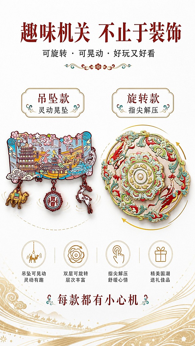 [商品] 使用【图8】卷轴形樱花敦煌款冰箱贴（带三个吊坠：骆驼/敦煌章/九色鹿）和【图2】可旋转圆形款；保留卷轴造型、樱花装饰、三个可晃动吊坠、圆形款的双层旋转结构；商品处理：增强吊坠的灵动性，展示旋转结构的层次感。
[画面] 页面目标：机关玩法展示，突出产品互动趣味性；构图：左右分栏，左侧展示卷轴吊坠款（占45%），右侧展示圆形旋转款（占45%），中间留白；背景：纯净白底，底部有淡金色旋转动态线条装饰；前中后景：前景两款产品、中景动态线条装饰、后景纯白底；阅读动线：从左到右，分别看两款的机关特点，底部读文案。
[视觉] 套系策略：风格=白底简约国潮敦煌风商业摄影；标题字=国风宋体粗体（带衬线，典雅大气）；正文字=简洁无衬线中黑体；主色=朱砂红+石青蓝+鎏金；背景延展=纯白底色，底部鎏金动态弧线装饰；强调色=鎏金色，仅用于图标、引线、装饰线条和重点文字；标题色=深朱砂红；正文色=深炭灰；组件=圆角金边信息卡、敦煌卷草纹分割线；光影=正上方柔光，吊坠处带轻微动态模糊表现晃动，旋转款体现层叠立体感。
[文字] 主标题：趣味机关 不止于装饰（画面顶部居中，大字号）；副标题：可旋转 · 可晃动 · 好玩又好看；左侧文案：吊坠款 灵动晃坠；右侧文案：旋转款 指尖解压；底部补充：每款都有小心机；文字区位于顶部和底部，居中排列，所有文字横向排版，不遮挡产品机关部分。
[规格] 图片比例9:16竖版，4K分辨率，负向提示：避免变形、错字、文字过小、吊坠缺失、旋转结构不明显、颜色失真、背景杂乱。
