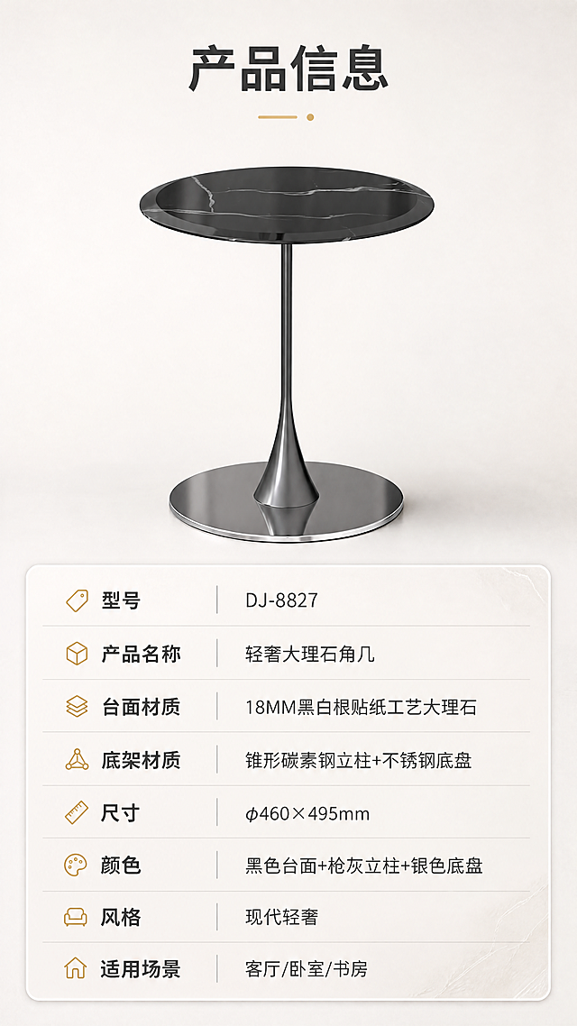 [商品] 使用【图1】DJ-8827角几；保留整体结构、比例、材质颜色；保留产品原貌。
[画面] 目标：产品信息页，规格参数表+产品正视图，完整收口。构图：上下分区，上半区产品正视图，下半区参数表格。主体位置：上半部居中。主体占比：约45%。摆放角度：正面视角。景别：中景。阅读动线：从上到下。前中后景：前景产品、中景浅灰背景、后景无。场景：纯白/浅灰极简背景，参数表清晰规整。
[视觉] 套系策略：风格=现代轻奢商业摄影；标题字=现代无衬线粗体；正文字=简洁无衬线体；主色=米白+浅灰；背景延展=基于米白浅灰做深浅层级、同色渐变和细腻石材/金属质感；强调色=香槟金，仅用于小面积图标、引线和标签；标题色=深炭灰；正文色=中暖灰；组件=圆角浅底信息卡、细线引线；光影=左前侧暖柔光，金属反光自然。
[文字] 顶部标题「产品信息」。下半区参数表包含：型号「DJ-8827」、产品名称「轻奢大理石角几」、台面材质「18MM黑白根贴纸工艺大理石」、底架材质「锥形碳素钢立柱+不锈钢底盘」、尺寸「φ460×495mm」、颜色「黑色台面+枪灰立柱+银色底盘」、风格「现代轻奢」、适用场景「客厅/卧室/书房」。所有文字横排，表格清晰易读。
[规格] 图片比例9:16竖版，4K分辨率，负向提示：避免变形、错字、文字过小、冷蓝背景、产品颜色改变、结构失真、极限词。