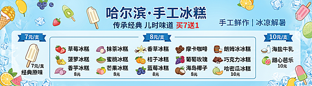 「图片1」【海报策划单】
[主标题]：哈尔滨·手工冰糕
[副标题]：传承经典 儿时味道  买7送1 
[装饰文案]：手工鲜作 | 冰凉解暑
[参考设计]：参考上传的图片海报,设计风格和参考图一致， 产品名称和价格 占整体设计70%比例
[画面比例]：29：8 尺寸：290cmx80cm 横版
[卖点/价格]： 经典原味 7元 草莓冰糕 8元 菠萝冰糕 8元 香芋冰糕 8元 抹茶冰糕 8元 蜜桃冰糕 8元 芒果冰糕 8元 香草冰糕 8元 桔子冰糕 8元 蓝莓冰糕 8元 摩卡咖啡 8元 葡萄玫瑰 8元 海岛椰子 8元 朗姆冰糕 8元 巧克力冰糕 8元 哈密瓜冰糕 8元 海盐牛乳 10元 甜心芭乐 10元