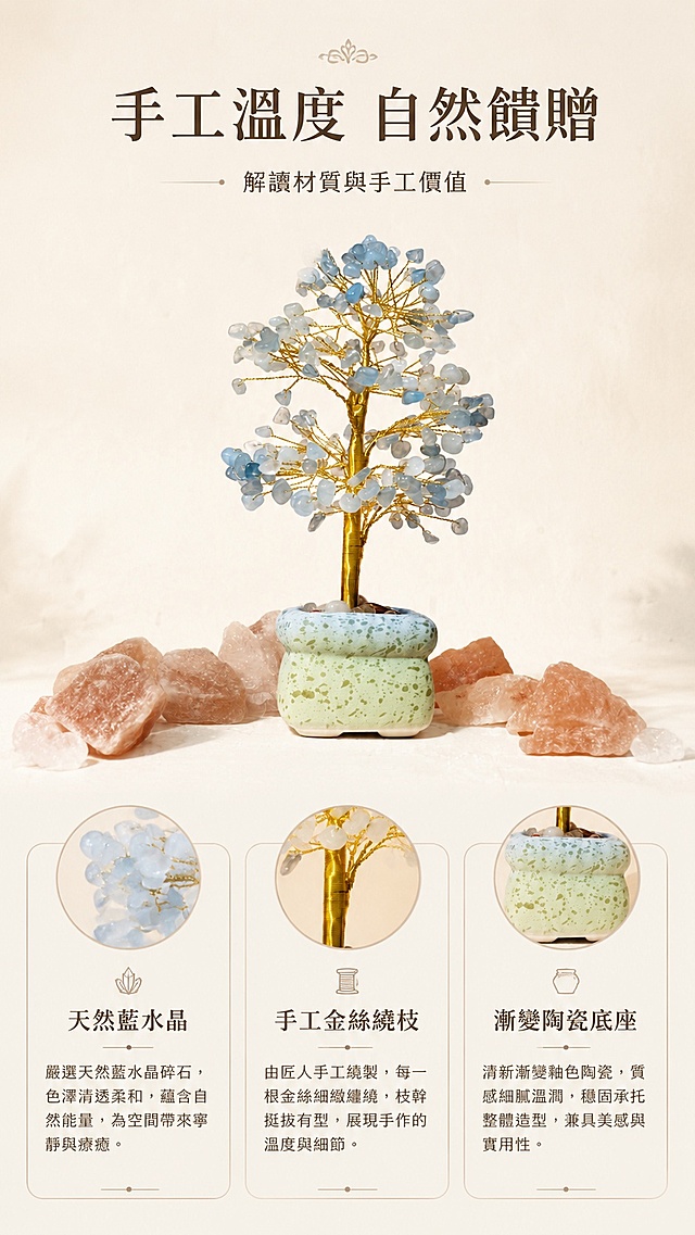 [第6屏] 工艺故事-解读材质与手工价值。本屏使用【图1】作为商品主体。
[氛围/风格] 简约质感风，突出自然材质与手工温度，轻复古排版。
[元素布局] 产品主体放置在画面偏上位置，下方分三个圆角信息块，分别介绍天然水晶、手工绕线、渐变花盆三个卖点；保留产品原有外观结构和颜色，下方信息块不遮挡产品主体。
[光影质感] 整体均匀柔光，产品保留自然光影，信息块背景浅色柔和，文字清晰。
[配色色系] 全局底色 #F6F1EA；主色浅暖米，辅助色浅蓝水晶，点缀浅绿花盆色，信息块用浅色描边区分。
[视角构图] 正面平视构图，上产品下信息，阅读动线清晰流畅。
[文字版式] 顶部主标题「手工溫度 自然饋贈」，下方三个信息块分别标注「天然藍水晶」「手工金絲繞枝」「漸變陶瓷底座」，全部使用繁体中文，排版简约清晰。
[比例分辨率] 9:16 竖版比例，4K分辨率，文字清晰可辨，高清画质。
[负向提示词] 产品变形，信息块遮挡产品，文字错乱，颜色偏差，水印
