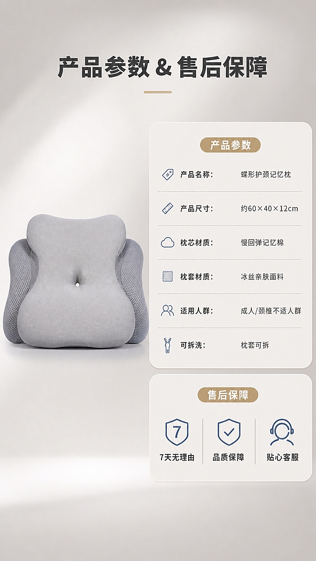 [商品] 使用【图3】浅灰色蝶形护颈记忆枕正视图；保留蝶形轮廓、中央凹陷、两侧侧翼、网眼侧翼面料和浅灰主色；修复褶皱，增强面料和网眼纹理质感。
[画面] 目标：规格参数+售后保障页。构图：左右分栏，左侧45%放产品正视图，右侧55%放参数信息卡和售后保障。背景：纯净暖灰色渐变，底部有柔和光影层次。右侧信息卡分上下两块，上块参数表，下块售后保障图标组。
[视觉] 套系策略：风格=现代简约高级家居商业摄影；标题字=思源黑体粗体；正文字=思源黑体常规；主色=香槟金灰；背景延展=基于暖灰做深浅渐变、同色系柔和光晕和细腻哑光质感；强调色=雾霾蓝，仅用于小面积图标、引线和标签；标题色=深炭灰；正文色=中暖灰；组件=圆角浅底信息卡、细线引线、胶囊标签；光影=正前方柔和均匀光，产品有轻微投影。
[文字] 顶部主标题"产品参数 & 售后保障"，参数表包含：「产品名称：蝶形护颈记忆枕」「产品尺寸：约60×40×12cm」「枕芯材质：慢回弹记忆棉」「枕套材质：冰丝亲肤面料」「适用人群：成人/颈椎不适人群」「可拆洗：枕套可拆」；下方售后保障3项图标+文字：「7天无理由」「品质保障」「贴心客服」，文字全部横排，字号保证手机端清晰可读。
[规格] 图片比例9:16竖版，4K，负向提示：避免变形、错字、文字过小、参数虚构夸大、医疗承诺、虚假权威背书、平台Logo。