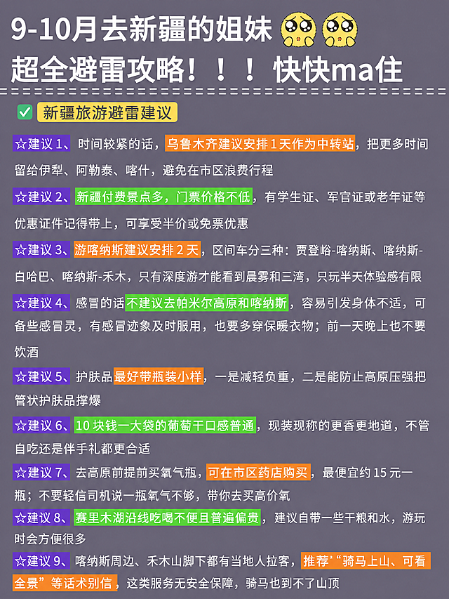 小红书笔记攻略长图，深紫灰背景风格，版式精美，小红书笔记封面质感，适合信息流点击。版式骨架、分区比例、色调体系、列表结构与参考图【图1】保持一致（相似度约80%），所有文案内容替换为新疆旅游避雷建议（建议1-9）。

顶部大标题（白色粗体大字）：「9-10月去新疆的姐妹」，右上角保留两个黄色可爱表情。
第二行大标题（白色粗体大字）：「超全避雷攻略！！！快快ma住」，下方保留白色虚线装饰。

板块标题（绿色对勾+黄色标题栏）：「新疆旅游避雷建议」

紫色底白字五角星编号标签+白色说明文字，橙色/绿色高亮关键词穿插：
☆建议1、时间较紧的话，乌鲁木齐建议安排1天作为中转站，把更多时间留给伊犁、阿勒泰、喀什，避免在市区浪费行程
☆建议2、新疆付费景点多，门票价格不低，有学生证、军官证或老年证等优惠证件记得带上，可享受半价或免票优惠
☆建议3、游喀纳斯建议安排2天，区间车分三种：贾登峪-喀纳斯、喀纳斯-白哈巴、喀纳斯-禾木，只有深度游才能看到晨雾和三湾，只玩半天体验感有限
☆建议4、感冒的话不建议去帕米尔高原和喀纳斯，容易引发身体不适，可备些感冒灵，有感冒迹象及时服用，也要多穿保暖衣物；前一天晚上也不要饮酒
☆建议5、护肤品最好带瓶装小样，一是减轻负重，二是能防止高原压强把管状护肤品撑爆
☆建议6、10块钱一大袋的葡萄干口感普通，现装现称的更香更地道，不管自吃还是伴手礼都更合适
☆建议7、去高原前提前买氧气瓶，可在市区药店购买，最便宜约15元一瓶；不要轻信司机说一瓶氧气不够，带你去买高价氧
☆建议8、赛里木湖沿线吃喝不便且普遍偏贵，建议自带一些干粮和水，游玩时会方便很多
☆建议9、喀纳斯周边、禾木山脚下都有当地人拉客，推荐"骑马上山、可看全景"等话术别信，这类服务无安全保障，骑马也到不了山顶

背景：深灰紫色纯色底，与参考图色调一致。样式：绿色对勾+黄色板块标题栏，紫色五角星编号标签，橙色/绿色高亮关键词，白色列表文字，整体清晰实用风格。顶部保留两个黄色可爱表情图标。整体氛围：旅游攻略干货、清晰实用、避雷指南。画质：高清细腻，信息层级清晰，文字完整处于安全区内不可裁切，四周留安全边距。画面比例3:4，4K。图生图：严格使用用户上传图片，【图1】= 版式与色调参考图，保留其列表风格和排版结构，全部替换为新疆旅游避雷建议1-9内容。
