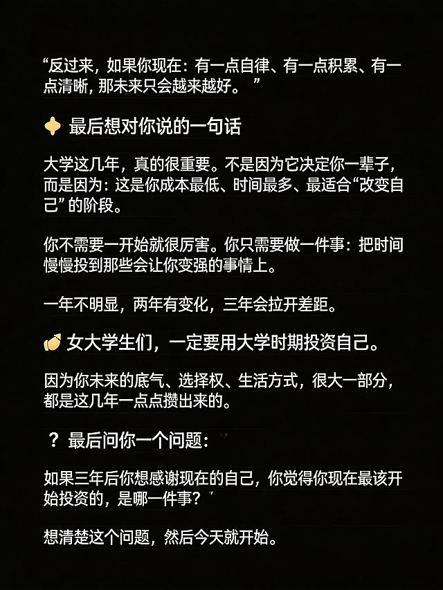 生成清单型小红书笔记图，纯黑色背景，图片顶部不要添加任何额外文字。完整放置以下文案：
反过来，如果你现在：有一点自律、有一点积累、有一点清晰，那未来只会越来越好。
最后想对你说的一句话
大学这几年，真的很重要。不是因为它决定你一辈子，而是因为：这是你成本最低、时间最多、最适合“改变自己”的阶段。
你不需要一开始就很厉害。你只需要做一件事：把时间慢慢投到那些会让你变强的事情上。
一年不明显，两年有变化，三年会拉开差距。
女大学生们，一定要用大学时期投资自己。因为你未来的底气、选择权、生活方式，很大一部分，都是这几年一点点攒出来的。
最后问你一个问题：如果三年后你想感谢现在的自己，你觉得你现在最该开始投资的，是哪一件事？
想清楚这个问题，然后今天就开始。
保持段落清晰，文字清晰可识别，纯黑背景，没有任何多余的ui元素，整体排版干净，小标题醒目，适合小红书浏览。