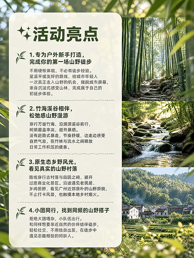 小红书笔记内页图文，配图大字，ins清新山野森系风，版式精美，小红书笔记内页质感，信息层级清晰。页面主题：「✨活动亮点」。高清实拍背景，前景虚化竹叶，背景竹海山谷远景，柔和林间光斑，多张山野小图拼接排版：竹林、溪流、村落小图，米白色半透明文本框，山野户外风，留白充足，高清质感。完整文字内容：大标题「✨活动亮点」，正文四条：1.「专为户外新手打造，完成你的第一场山野徒步」不用硬核体能，不必有徒步经验。星溪平缓友好的路线，给城市年轻人一次真正走入山野的机会，摆脱城市屏幕，亲身沉浸式感受山林，完成属于自己的初徒步体验。2.「竹海溪谷相伴，松弛感山野漫游」穿行万亩竹海，沿潺潺溪谷前行，树荫覆盖率高，避开暴晒。没有赶路式暴走，节奏舒缓，边走边感受自然气息，在竹林与流水之间释放日常工作积压的疲惫。3.「原生态乡野风光，看见真实的山野村落」路线穿行古村落与田园之间，避开过度商业化景区。沿途遇见老民居、乡间田野，看见广州近郊质朴的山野原貌，不止打卡风景，也触摸本地乡村烟火。4.「小团同行，找到同频的山野搭子」拒绝大团嘈杂，小队伍出行。和同样想要亲近自然的伙伴结伴徒步，轻松社交，不用独自出发，在徒步中遇见志趣相投的同龄人。文字样式：深竹绿色粗体标题，深灰色正文，米白色半透圆角卡片承载文字，分条排版清晰。装饰：竹叶小图标点缀条目前，手绘细线分隔。整体氛围：森系治愈、山野松弛。画质：高清细腻，文字清晰可读，处于安全区内不可裁切。画面比例3:4，4K。