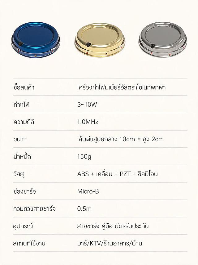 详情页11：หน้าตารางสเปคครบถ้วน (หน้าสุดท้าย) ภาษาไทย พื้นหลังสีอ่อน ด้านบนมีเครื่องทำโฟมเบียร์ 3 สี (น้ำเงิน ทอง เงิน) เรียงกันแสดง ลักษณะภายนอกสอดคล้องกับรูปสินค้า แตกต่างที่สีเท่านั้น ด้านล่างเป็นตารางสเปคครบถ้วน ประกอบด้วย: ชื่อสินค้า (เครื่องทำโฟมเบียร์อัลตราโซนิกพกพา) กำลังไฟ (3~10W) ความถี่ (1.0MHz) ขนาด (เส้นผ่านศูนย์กลาง 10cm × สูง 2cm) น้ำหนัก (150g) วัสดุ (ABS + เคลือบ + PZT + ซิลิโคน) ช่องชาร์จ (Micro-B) ความยาวสายชาร์จ (0.5m) อุปกรณ์ (สายชาร์จ คู่มือ บัตรรับประกัน) สถานที่ใช้งาน (บาร์/KTV/ร้านอาหาร/บ้าน) ข้อความภาษาไทย สีเทาเข้ม ภาพตั้ง 3:4 เรียบง่ายมืออาชีพ คุณภาพภาพสูง