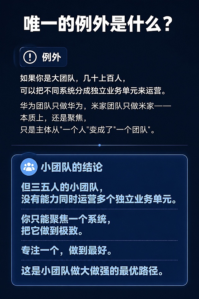 [第9屏] 例外情况说明，唯一的例外是什么？
[氛围/风格] 规则补充说明，清晰界定，专业简洁设计。
[元素布局] 顶部标题，中部例外情况说明，底部对小团队的结论，页面加入分割线区分两种情况，层次清晰。
[光影质感] 针对小团队的结论高亮，整体均匀明亮。
[配色色系] 全局底色 #0F172A，文字白色，结论浅蓝色高亮。
[视角构图] 竖版从上到下，例外-结论结构，逻辑清晰。
[文字版式] 顶部标题 "唯一的例外是什么？"，加粗白色大字。例外说明："如果你是大团队，几十上百人，可以把不同系统分成独立业务单元来运营。华为团队只做华为，米家团队只做米家——本质上，还是聚焦，只是主体从'一个人'变成了'一个团队'。" 小团队结论："但三五人的小团队，没有能力同时运营多个独立业务单元。 你只能聚焦一个系统，把它做到极致。专注一个，做到最好。 这是小团队做大做强的最优路径。" 结论加粗浅蓝色高亮，文字分段清晰，行间距宽松。
[比例分辨率] 宽高比2:3，1080x1620，分辨率2K，文字清晰可辨，高清画质。
[负向提示词] 文字错乱，文字过小，变形，水印，颜色偏差，背景杂乱，结构错误。