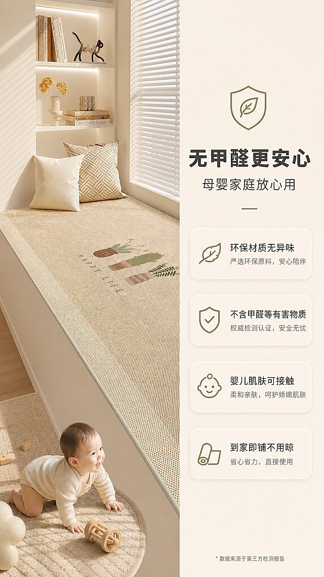 [商品] 使用【图1】米杏色仙人掌图案飘窗垫；保留仿剑麻编织肌理、整体形状和米杏色调；展示产品完整铺设状态，干净整洁，不改变材质和图案。
[画面] 无甲醛环保安全页，竖版9:16，左图右文布局，左侧飘窗垫铺设在飘窗上，阳光洒下，旁边有婴儿爬爬的小脚丫或母婴元素暗示安全，右侧留白放环保认证类文案和图标，产品占画面55%，阅读动线从左到右。
[视觉] 套系策略：风格=日式侘寂奶油风商业摄影；标题字=现代简约粗黑体；正文字=纤细无衬线体；主色=米杏奶油色；背景延展=基于米杏色做深浅层级、同色渐变和细腻织物/木质质感；强调色=莫兰迪橄榄绿，仅用于小面积图标、引线和标签；标题色=深炭灰；正文色=中暖灰；组件=圆角浅底信息卡、细线引线、盾牌/叶子环保图标；光影=左前侧暖柔光，明亮通透有安全感。
[文字] 右侧主标题「无甲醛更安心」，副标题「母婴家庭放心用」，下方4个卖点：「环保材质无异味 / 不含甲醛等有害物质 / 婴儿肌肤可接触 / 到家即铺不用晾」；配盾牌+叶子环保小图标，文字横向排版。
[规格] 图片比例9:16竖版，4K，避免变形、错字、文字过小、毛绒感、冷蓝/蓝灰背景、颜色改变、材质失真。