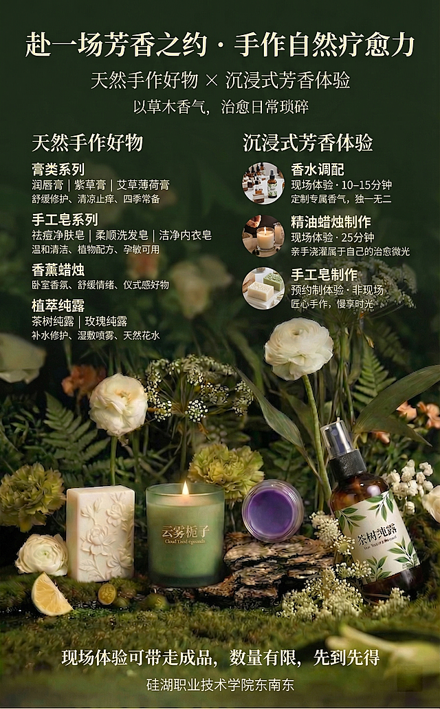 基于这张产品已经极致突出、质感高级的图片制作校园芳香手作活动海报，保留下半部分完整的手工皂、云雾栀子香薰蜡烛、紫草膏、茶树纯露产品和苔藓绿植洋牡丹蕾丝花，不遮挡产品主体，上方添加文字区：顶部通栏居中放置主标题【赴一场芳香之约 · 手作自然疗愈力】（居中、加粗、超大号、醒目，深墨绿/米白色），主标题下方居中放置副标题【天然手作好物 × 沉浸式芳香体验】（居中、轻量字号），副标题下方居中放置slogan【以草木香气，治愈日常琐碎】（居中、优雅细体）；文字区分左右两栏：左栏是「天然手作好物」（加粗、大号），内容：膏类系列（加粗突出）：润唇膏 | 紫草膏 | 艾草薄荷膏，下方小字（浅色系、最小号）：舒缓修护、清凉止痒、四季常备；手工皂系列（加粗突出）：祛痘净肤皂 | 柔顺洗发皂 | 洁净内衣皂，下方小字：温和清洁、植物配方、孕敏可用；香薰蜡烛（加粗突出），下方小字：卧室香氛、舒缓情绪、仪式感好物；植萃纯露（加粗突出）：茶树纯露 | 玫瑰纯露，下方小字：补水修护、湿敷喷雾、天然花水；右栏是「沉浸式芳香体验」（加粗、大号，旁配简约体验场景小图标），内容：香水调配（加粗突出）：现场体验 · 10–15分钟，下方小字：定制专属香气，独一无二；精油蜡烛制作（加粗突出）：现场体验 · 25分钟，下方小字：亲手浇灌属于自己的治愈微光；手工皂制作（加粗突出）：预约制体验 · 非现场，下方小字：匠心手作，慢享时光；体验区下方底部通栏居中放置【现场体验可带走成品，数量有限，先到先得】（居中、加粗、醒目大号）；海报最底部通栏居中放置地址【硅湖职业技术学院东南东】（居中、常规字号）；字体使用清新治愈的宋体或手写体，字号层级分明，文字颜色与绿色背景和谐，主标题用深墨绿/米白，小字用浅灰/米白，浅色系小字不抢主体，保留原图的清新氛围感和产品的突出质感，文字清晰不模糊，不遮挡产品