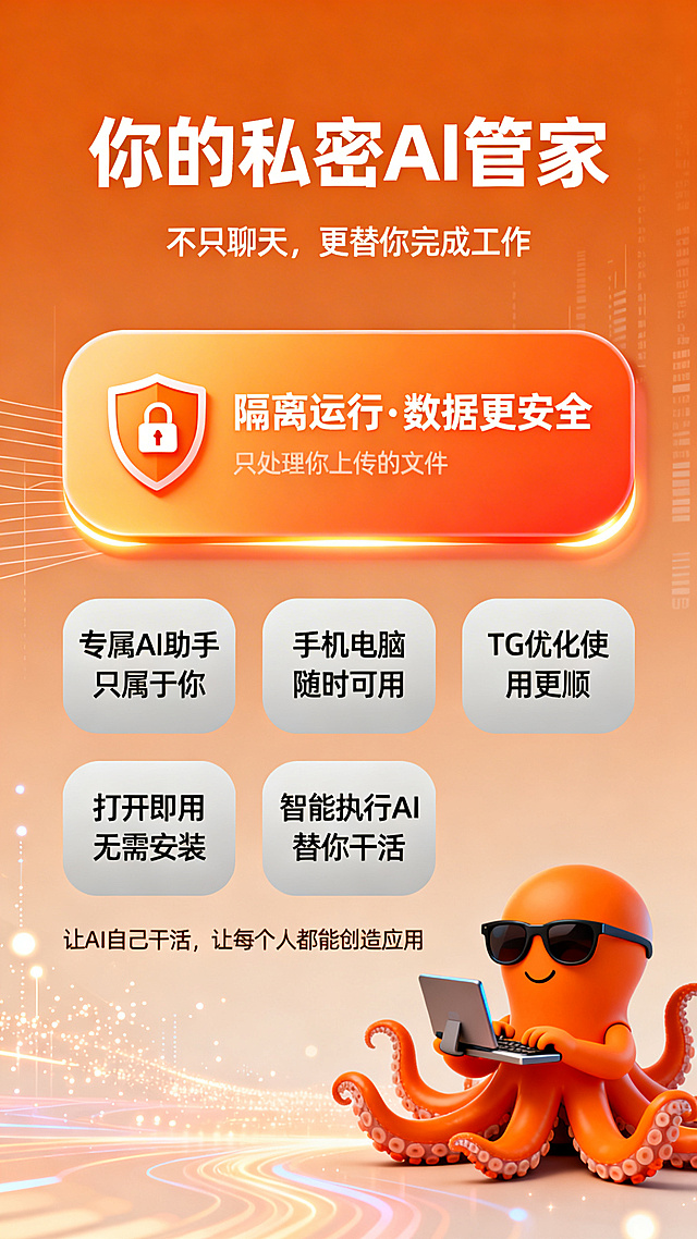 AI工具推广产品宣传海报，整体风格温馨科技高级简洁亲和有AI助手感，橘色品牌极简风，竖版布局。从上到下五个视觉区域：主标题区居中显示文字“你的私密 AI 管家”，字体厚重醒目；下方副标题区居中显示文字“不只聊天，更替你完成工作”。接下来是安全优势突出区，有一条高亮圆角卡片，渐变橘色背景，卡片上有盾牌加锁图标，搭配白色文字“🔒 隔离运行 · 数据更安全”，下方补充小字“只处理你上传的文件”，卡片有轻微阴影和发光边缘效果。再下方是六大优势区，两行三列排布浅灰色圆角小卡片，第一行三个卡片分别写“专属 AI 助手只属于你”、“手机电脑随时可用”、“TG 优化使用更顺”，第二行三个卡片分别写“打开即用无需安装”、“智能执行AI替你干活”。下方底部口号区居中显示文字“让 AI 自己干活，让每个人都能创造应用”。右下角有橘色Q版八爪鱼IP形象，戴墨镜表情自信，有科技感，八条触手分别做敲键盘、拿手机、拿电脑、控制数据、整理文件、操作屏幕、管理任务、执行工作的动作，占海报面积八分之一作为品牌记忆点。背景是暖橘调渐变，搭配微弱数据线条、光点粒子、AI流光科技元素，整体氛围温暖有科技感，没有蓝色元素。