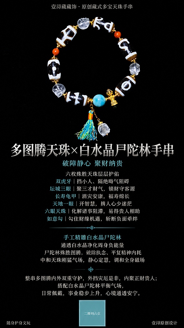 基于第一张商品图，参考第二张参考图的国风和排版风格，生成一张多图腾天珠手串商品海报。要求纯黑色背景，主文字颜色是哑光银，重点关键词用浅湖蓝色。从上至下纵向居中排布，手串图片居中展示，文字全部在图片下方，无分栏无复杂分区。画面最上方居中细小字：壹浔藏藏饰 · 原创藏式多宝天珠手串。画面中间放置手串原图，保持第一张图手串外形、纹理、颜色完全不变。手串图片下方超大加粗居中主标题：多图腾天珠×白水晶尸陀林手串。主标题下方一行居中浅湖蓝色标语：破障静心 聚财纳贵。接着居中分行展示天珠释义：六枚殊胜天珠层层护佑 双虎牙｜挡小人、隔绝晦气阻碍 坛城三眼｜聚三才财气，锁财守客源 长寿龟甲｜消灾安康，福寿绵长 天地一眼｜开智慧，辨人心少迷茫 六眼天珠｜化解诸事阻滞，易得贵人相助 如意勾｜勾住财缘机遇，斩断负面牵绊。中间加一条居中细浅蓝分割横线。之后是配饰讲解，关键词标浅湖蓝：手工精雕白水晶尸陀林 通透白水晶净化周身负能量 尸陀林殊胜图腾，破除执念、平复精神内耗 中和天珠刚猛气场，静心定慧，调和全身磁场。最后居中宽松行间距展示总结：整串多图腾内外双重守护，外挡灾厄是非，内聚正财贵人；搭配白水晶尸陀林平衡气场，日常佩戴，事业稳步上升，心境通透安宁。画面最底部左下角极小字：随身护身文玩，右下角极小字：壹浔原创设计。整体国风高级质感，文字清晰可辨认，版式精美。画面中所有数字必须精确渲染，不得错位、遗漏或编造。画面中所有二维码区域使用纯色方块占位符呈现，方块中央标注"二维码占位"文字，严禁生成任何可识别的二维码图案。