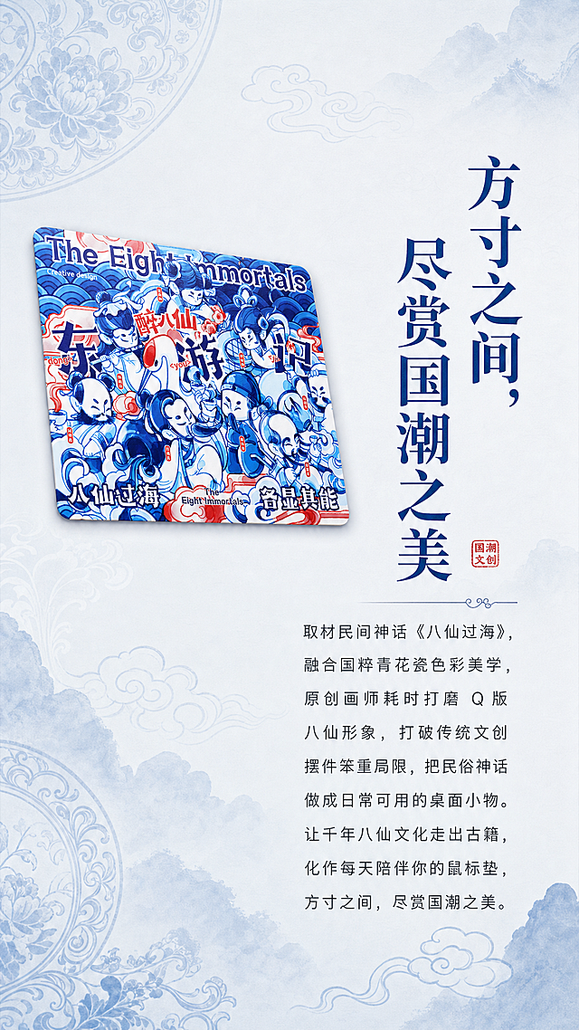 [第5屏] 醉八仙国潮鼠标垫品牌文创故事品牌页。
[氛围/风格] 文化氛围感，国风意境，雅致文艺，突出文创产品的文化溢价和设计理念。
[元素布局] 左上角放置完整鼠标垫【图1】的展示，占画面左侧约40%区域，右侧和下半部分留出大面积用于排版品牌故事文字，背景搭配淡蓝色晕染青花瓷纹理作为底纹装饰，不抢主体和文字焦点。保持鼠标垫产品图案、颜色、结构与输入图片一致。
[光影质感] 柔和漫射光影，整体画面偏素雅干净，文字区域清晰明亮，氛围宁静雅致。
[配色色系] 背景淡青蓝色渐变，底色#F0F4F8，主体鼠标垫蓝白红保持原样，文字用深灰和深蓝，标题用深蓝色加粗，整体素雅协调。
[视角构图] 左图右文排版，鼠标垫斜放在左侧增加设计感，右侧竖向排列文字，构图平衡舒适，符合阅读习惯。
[文字版式] 使用用户提供的品牌文创故事文案：
主标题："方寸之间，尽赏国潮之美"
正文文案：取材民间神话《八仙过海》，融合国粹青花瓷色彩美学，原创画师耗时打磨 Q 版八仙形象，打破传统文创摆件笨重局限，把民俗神话做成日常可用的桌面小物。让千年八仙文化走出古籍，化作每天陪伴你的鼠标垫，方寸之间，尽赏国潮之美。
标题字号较大，加粗，正文文字排版舒朗，字号适中，移动端清晰可读。
[比例分辨率] 9:16竖版比例，2K分辨率，文字清晰。
[负向提示词] 产品变形，文字模糊，排版拥挤，颜色花哨，背景杂乱