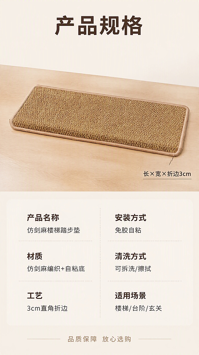 [第8张] 规格信息-产品参数与尺寸规格卡片。本张使用【图1】作为商品主体。
[氛围/风格] 日式简约信息卡，清晰规整，品质感，商业摄影质感。
[元素布局] 画面上半部分展示一片仿剑麻楼梯踏步垫的标准产品照，正面平铺展示，清晰呈现整体形态与前沿折边；下半部分为规格参数信息区，以信息卡片形式整齐排列。背景为浅米杏色纯净背景，搭配浅原木色台面承托产品。**保持仿剑麻楼梯踏步垫外观（即物理结构、材质质感、颜色、编织纹理、折边工艺）与输入产品图一致，杜绝任何变形和色差，精细化处理；产品自然融入场景光影，禁止产品边缘硬切、悬浮感**。商品主体占比约50%。
[光影质感] 顶部柔光箱均匀布光，主光从正上方45°漫射，产品表面纹理清晰；底部有柔和自然投影，立体感充足；整体明暗均匀，信息区清晰可读。
[配色色系] 全局底色 #F8F5F0（米白色）；主色麻本色、原木色；辅助色米白、浅灰、深棕；信息卡片为极浅米色，文字为深棕色。
[视角构图] 上下分区构图，上半部分产品展示、下半部分规格信息；产品为俯视45°平铺视角；阅读动线从上至下：产品全貌 → 规格参数。
[文字版式] 顶部居中大标题「产品规格」，深棕色大号粗体无衬线。产品图右下角贴尺寸标注引线，标注「长×宽×折边3cm」，深棕色小字。下半部分规格信息区分两列整齐排列：左列「产品名称」「仿剑麻楼梯踏步垫」、「材质」「仿剑麻编织+自粘底」、「工艺」「3cm直角折边」；右列「安装方式」「免胶自粘」、「清洗方式」「可拆洗/擦拭」、「适用场景」「楼梯/台阶/玄关」。每行为上标签下内容，标签深棕色粗体，内容常规字重。底部一行服务承诺：「品质保障 放心选购」，浅棕色小字，居中对齐。整体排版规整，信息清晰易读。
[比例分辨率] 9:16 竖版比例，4K 分辨率，文字清晰可辨，高清画质。
[负向提示词] 变形，水印，文字错乱，文字过小，缺件错件，结构错误，颜色偏差，产品图模糊，背景杂乱。