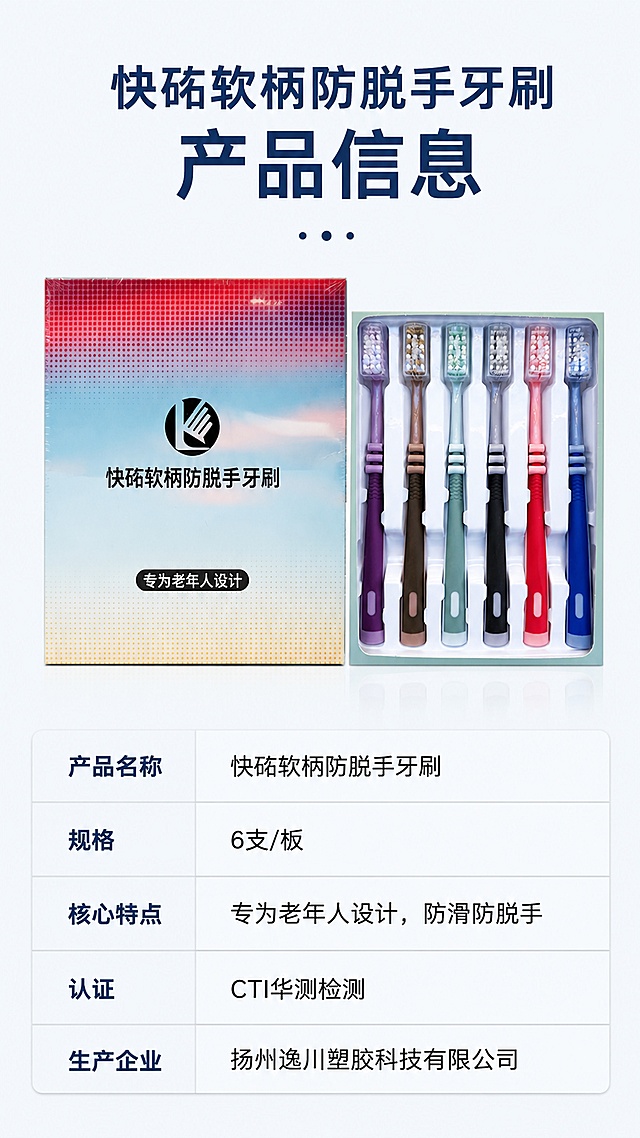 [第8屏] 详情页规格信息页，总结产品核心卖点，展示完整参数信息。本屏使用【图1】全套产品作为主体。
[氛围/风格] 总结信息简约风，干净浅底色，清晰规整参数排版，电商详情页收口风格。
[元素布局] 页面上方主标题，中部展示全套产品全家福占比约40%，下方为竖排参数信息表，保持产品外观颜色结构与原图一致。
[光影质感] 均匀柔和光线，产品清晰，参数文字清晰，整体干净通透。
[配色色系] 全局底色 #f5f8fa；主色浅灰；辅助色深蓝标题，黑色正文。
[视角构图] 标题+产品+参数表从上到下纵向排版，重心稳定，信息完整。
[文字版式] 顶部主标题「快砳软柄防脱手牙刷 产品信息」；参数表清晰列出：产品名称、规格：6支/板、核心特点：专为老年人设计，防滑防脱手、认证：CTI华测检测、生产企业：扬州逸川塑胶科技有限公司；文字排版清晰，每行文字大而可读，适配移动端查看。
[比例分辨率] 9:16 竖版比例，4K分辨率，文字清晰可辨，高清画质。
[负向提示词] 产品变形，参数错乱，文字模糊，颜色偏差，背景杂乱