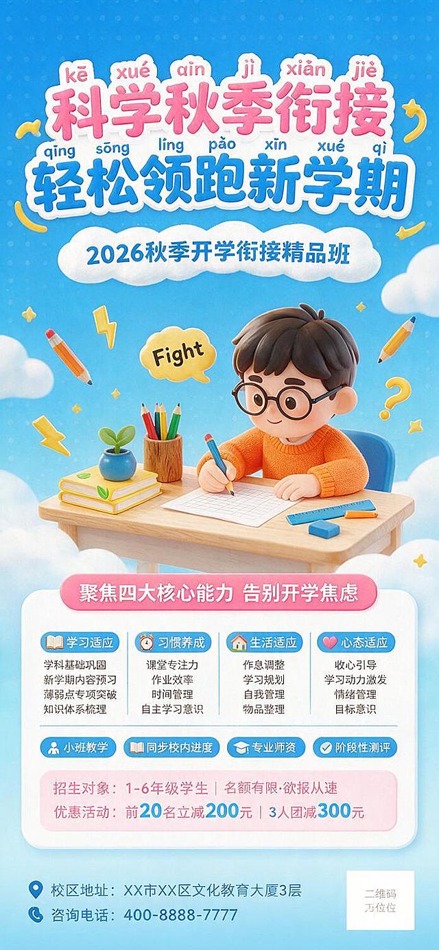 竖版全屏商业招生海报，尺寸1242*2688PX，8K高清分辨率，明亮活泼的3D卡通渲染风格，秋季开学衔接课程招生主题。整体采用高饱和天蓝色作为背景主色调，搭配白色、浅粉、宝蓝、暖橙、鹅黄的清新配色，高对比度明快吸睛，适配儿童教育类海报的活力调性。
画面背景为渐变天蓝色，带有波点纹理与卡通云朵装饰，顶部居中为立体艺术字标题"科学秋季衔接 轻松领跑新学期"，采用粉蓝撞色搭配白色粗描边，标题旁点缀黄色弧形装饰与拼音标注；标题下方为云朵形状白色横幅，用宝蓝色粗体字写副标题"2026秋季开学衔接精品班"。
画面中部为核心3D场景：浅木色书桌居中摆放，桌上有堆叠的黄色书本、蓝色小盆栽、木质笔筒（彩色铅笔）、白色纸张与文具，戴黑框眼镜、穿橙色毛衣的卡通小男孩坐在桌前握笔书写，人物旁有写着"Fight"的黄色对话气泡，画面点缀飞舞的彩色铅笔、黄色闪电、问号等卡通元素，整体为柔和的软质塑料3D质感，边缘圆润，光影为均匀明亮的漫反射效果，无硬阴影。
画面下部为圆角白色信息框，顶部粉色横幅写"聚焦四大核心能力 告别开学焦虑"；框内以蓝底白字标签+黑色文字的形式，依次呈现"学习适应：学科基础巩固、新学期内容预习、薄弱点专项突破、知识体系梳理；习惯养成：课堂专注力、作业效率、时间管理、自主学习意识；生活适应：作息调整、学习规划、自我管理、物品整理；心态适应：收心引导、学习动力激发、情绪管理、目标意识"四大模块内容，搭配蓝色分割线；下方为四个蓝底白字的课程优势标签："小班教学、同步校内进度、专业师资、阶段性测评"；再下方为粉色圆角横幅，分别标注"招生对象：1-6年级学生 | 名额有限·欲报从速"与"优惠活动：前20名立减200元 | 3人团减300元"，数字部分用蓝色突出显示。
画面底部为浅蓝渐变背景，左下角为地址与电话信息，右下角为方形二维码占位；整体文案排版遵循"顶部标题区+中部3D场景区+底部信息区"三段式结构，使用圆润无衬线字体，标题采用立体描边设计，正文层级清晰醒目，画面整体干净整洁、无水印、无多余文字，可直接用于商业发布。
画面中所有二维码区域使用纯色方块占位符呈现，方块中央标注"二维码占位"文字，严禁生成任何可识别的二维码图案。画面中所有信息区域、套餐卡片、价格表格、权益列表、对比模块、福利条目、课程大纲、议程、嘉宾介绍区等必须填充完整合理的内容，不得出现空白框、空白占位、横线待填写区域、空列表项、空单元格；用户未提供具体内容时，基于海报主题和场景合理补全典型内容，确保是完整可用的成品海报而非待填写模板