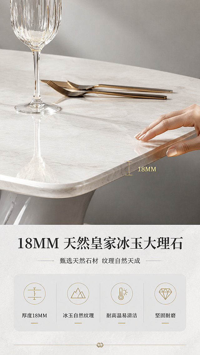 [商品] 使用【图1】DT-6610 皇家冰玉大理石餐桌；保留白色天然大理石台面、18MM厚度、自然冰玉纹理、边缘倒角处理；台面纹理清晰自然，不改变颜色与花纹。
[画面] 页面目标：台面材质证明，突出18MM天然皇家冰玉大理石的质感与厚度。上特写下说明版式，上半部分约3/5为台面微距特写，下半部分约2/5为材质说明；特写聚焦台面边角，展示厚度截面与细腻冰玉纹理，一只手轻轻触摸台面边缘体现厚度与质感；背景为浅灰色渐变，有柔和侧光突出纹理层次；旁边放置高脚杯与金属餐具作尺度参照。
[视觉] 套系策略：风格=现代轻奢意式极简商业摄影；标题字=高端衬线粗体；正文字=简洁无衬线体；主色=大理石白+高级灰；背景延展=基于灰白做深浅层级、同色渐变与细腻石材/金属质感；强调色=暖香槟金，仅用于小面积图标、引线、标签和局部高光；标题色=深炭灰；正文色=中暖灰；组件=细线引线、圆角浅灰信息卡、金属质感分割线；光影=侧前柔光，台面纹理清晰，边缘高光明显。
[文字] 下方说明区主标题「18MM 天然皇家冰玉大理石」，副标题「甄选天然石材 纹理自然天成」，下方4个材质卖点图标+文字：「厚度18MM」「冰玉自然纹理」「耐高温易清洁」「坚固耐磨」；文字全部横排，不遮挡台面特写。
[规格] 图片比例9:16竖版，4K分辨率，淘宝/天猫适配，中文简体；避免变形、错字、文字过小、台面颜色改变、纹理失真。