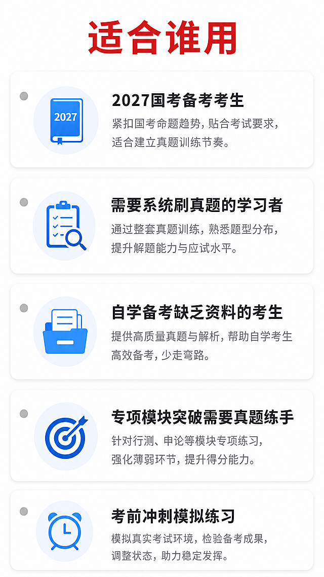 [第5屏] 适用人群分析页，明确本国考真题资料适合的备考人群。
[氛围/风格] 清晰友好的分类展示风格，专业实用，保持学习奋斗积极氛围。
[元素布局] 顶部红色加粗标题“适合谁用”居中；下方排列五个信息卡片，每个卡片对应一类适用人群，配浅灰色小圆点图标，卡片从上到下依次排列，每个卡片标题加粗，补充说明小字，整体留白充足适合手机阅读。
[光影质感] 整体明亮均匀，卡片清晰不拥挤，文字和背景对比度足够。
[配色色系] 全局底色#FFFFFF，标题红色#D63031，卡片标题深灰#2D3436，说明文字浅灰#636E72，图标浅蓝#0984E3。
[文字版式] 主标题24号红色加粗；卡片标题18号加粗，说明文字14号常规；内容依次为：1. 2027国考备考考生 2. 需要系统刷真题的学习者 3. 自学备考缺乏资料的考生 4. 专项模块突破需要真题练手 5. 考前冲刺模拟练习；文字大小搭配合理，全部清晰可读。
[比例分辨率] 9:16竖版比例，4K分辨率，文字清晰可辨，超高清。
[负向提示词] 文字错乱，图标变形，水印，文字模糊，极限承诺词，比如包过必过等违规用词。