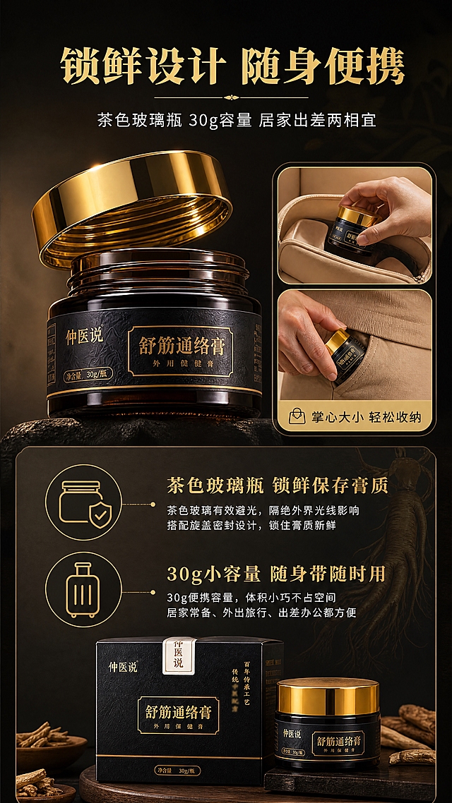 [商品] 使用【图1】舒筋通络膏纸盒+玻璃罐组合；保留黑色烫金包装、金色旋盖、茶色玻璃瓶、瓶身与盒面全部文字Logo，保留产品结构、比例、颜色和材质。
[画面] 目标：包装与便携优势页，展示玻璃瓶锁鲜设计与30g便携容量。构图：上下结构，上半部分左侧产品特写（突出玻璃瓶质感+金色旋盖密封细节），右侧配便携场景小图（产品放入旅行收纳包/口袋大小对比）；下半部分放文案和2个核心优势说明。产品角度：瓶身侧转展示茶色玻璃厚度和旋盖螺纹细节。
[视觉] 套系策略：风格=新中式高端商业摄影，草本养生氛围感；标题字=宋体粗体（思源宋体 Heavy）；正文字=现代无衬线黑体（思源黑体 Regular）；主色=墨黑+暗金；背景延展=深炭灰向暖棕渐变，叠加细腻暗纹；强调色=琥珀金，仅用于图标、引线、标签和玻璃高光；标题色=烫金色；正文色=米白色；组件=金色细线引线、圆角信息卡、图标+文字组合；光影=侧逆光勾勒玻璃轮廓和金色盖边缘，突出质感。
[文字] 顶部主标题："锁鲜设计 随身便携"（烫金色大字号）；副标题："茶色玻璃瓶 30g容量 居家出差两相宜"（米白色中字号）；两个核心优势："茶色玻璃瓶 锁鲜保存膏质""30g小容量 随身带随时用"（金色小标题+白色小字说明）。右侧便携小图标注"掌心大小 轻松收纳"。文字均横排。
[规格] 图片比例9:16竖版，4K分辨率，负向提示：避免变形、错字、文字过小、产品颜色改变、包装文字错乱、极限词、医疗功效承诺。