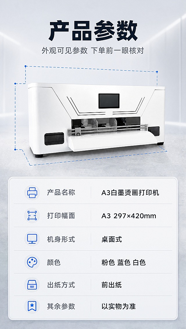 【1688详情页 第7张 · 产品信息 参数表】
[商品] 使用【图 https://gdesign-dam-hz.dancf.com/38150509965593705/1d7a71768c3747cd8a10db55b4b11502.jpg?x-oss-process=image/resize,l_3000,image/crop,w_3000,h_3000,g_center】的白色 A3白墨烫画打印机；保留方形机身、顶面斜切折线、中部黑色显示屏、水平出纸口、左侧操作面板的结构比例与正侧视轮廓、哑光白色外壳；不得改变结构、颜色与部件位置。
[画面] 页面目标：产品参数收口，方便下单前核对。版式为上下构图的参数表型；画面上部为产品正面偏 30° 正侧视，占画面约 42%，机身周围只用无数字的科技蓝虚线引线示意幅面与机身轮廓关系；画面下部为圆角浅底参数表，两列排布、共 6 行，每行左侧参数名右侧参数值，行间细分隔线；背景为浅灰渐变工业台面，产品接触阴影自然。
[视觉] 套系策略：风格=1688 源头工厂实拍 × 清爽科技信息流，工业写实留白克制；标题字=无衬线超粗黑体；正文字=同族无衬线常规体；主色=冷调工业浅灰白 #F2F4F7；背景延展=由 #F2F4F7 到 #E4E8EE 的浅灰渐变与细磨砂工业台面质感；强调色=科技蓝 #1657E0 仅用于小面积图标 引线 标签与数据高亮；标题色=深墨蓝黑 #14202E；正文色=中灰 #5A6672；组件=圆角 14px 浅底信息卡 配 1px 浅灰细描边 线性图标 细引线 大字数字；光影=顶部柔光加左右侧补光 光照方向全套一致 产品接触阴影自然。
[文字] 主标题 "产品参数"；副标题 "外观可见参数 下单前一眼核对"；参数表 6 行 "产品名称 A3白墨烫画打印机" "打印幅面 A3 297×420mm" "机身形式 桌面式" "颜色 粉色 蓝色 白色" "出纸方式 前出纸" "其余参数 以实物为准"；全部简体中文横排。
[规格] 图片比例 9:16 竖版，宽 790 高 1404，分辨率 4K；负向：虚构尺寸或参数、任何未提供的数字尺寸标注（机身宽 高 深等一律不得标注）、产品变形、色差、错字、漏字、说明词、竖排与旋转文字、水印、平台 Logo、二维码、条形码。