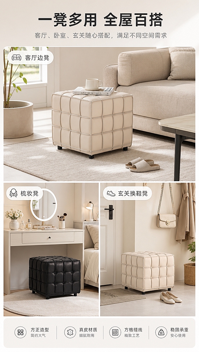 [商品] 使用【图1】中的B2513真皮方格小凳子，米色款和黑色款分别出现在不同场景中；每款保留方正造型、方格缝线、对应颜色真皮、黑色短脚；产品外观与原图一致。
[画面] 第7张·多场景应用：目标是展示小凳子的多空间百搭属性。三宫格版式，上一下二布局，三个场景分别展示：上方大图为客厅沙发旁的米色小凳（边几/换鞋功能），左下为卧室梳妆区的黑色小凳，右下为玄关处的米色小凳（换鞋凳功能）；每个场景都有对应的空间环境与软装搭配，风格统一为高级亮调；格子间有细白边分隔。
[视觉] 套系策略：风格=高级大气亮调家居商业摄影；标题字=现代简约无衬线粗体；正文字=简洁无衬线体；主色=米白+浅灰+暖杏；背景延展=基于米白浅灰做深浅层级、同色渐变和细腻哑光质感；强调色=炭黑色，仅用于小面积图标、引线、标签和重点文字；标题色=深炭灰；正文色=中暖灰；组件=圆角浅底信息卡、细线引线、极简图标；光影=各场景均为暖柔自然光，明亮通透。
[文字] 顶部通栏主标题「一凳多用 全屋百搭」；每个场景角落有小字场景标签：「客厅边凳」「梳妆凳」「玄关换鞋凳」；文字横向排版，不遮挡产品。
[规格] 淘宝/天猫详情页，单屏比例9:16竖版，分辨率4K，负向提示：避免变形、错字、文字过小、场景风格不统一、产品外观不一致、暗调、极限词。