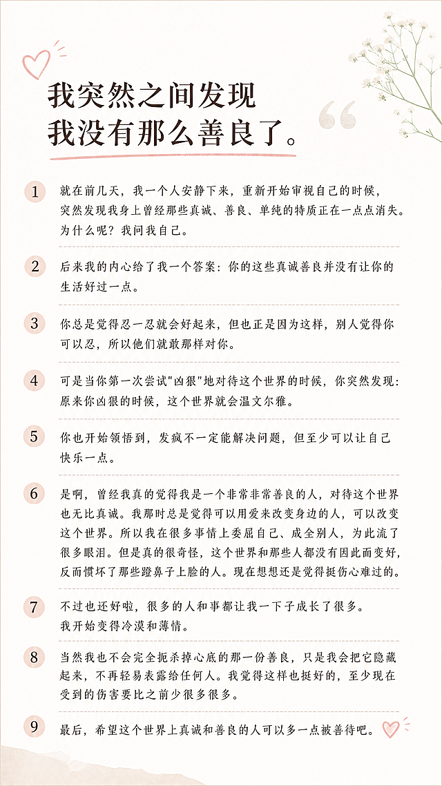 小红书图文内页，干净浅色背景，分点清晰，排版舒适易读，字体大小合适，适配小红书竖版展示，完整保留文案不删减，文案内容：我突然之间发现我没有那么善良了。就在前几天，我一个人安静下来，重新开始审视自己的时候，突然发现我身上曾经那些真诚、善良、单纯的特质正在一点点消失。为什么呢？我问我自己。后来我的内心给了我一个答案：你的这些真诚善良并没有让你的生活好过一点。你总是觉得忍一忍就会好起来，但也正是因为这样，别人觉得你可以忍，所以他们就敢那样对你。可是当你第一次尝试"凶狠"地对待这个世界的时候，你突然发现：原来你凶狠的时候，这个世界就会温文尔雅。你也开始领悟到，发疯不一定能解决问题，但至少可以让自己快乐一点。是啊，曾经我真的觉得我是一个非常非常善良的人，对待这个世界也无比真诚。我那时总是觉得可以用爱来改变身边的人，可以改变这个世界。所以我在很多事情上委屈自己、成全别人，为此流了很多眼泪。但是真的很奇怪，这个世界和那些人都没有因此而变好，反而惯坏了那些蹬鼻子上脸的人。现在想想还是觉得挺伤心难过的。不过也还好啦，很多的人和事都让我一下子成长了很多。我开始变得冷漠和薄情。当然我也不会完全扼杀掉心底的那一份善良，只是我会把它隐藏起来，不再轻易表露给任何人。我觉得这样也挺好的，至少现在受到的伤害要比之前少很多很多。最后，希望这个世界上真诚和善良的人可以多一点被善待吧。