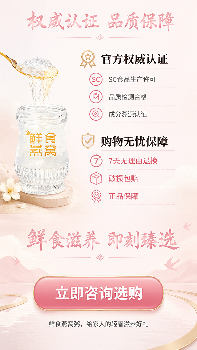 鲜食燕窝详情页结束页，比例9:16，排版要求：页面顶部居中是主标题“权威认证 品质保障”，字体为毛笔书法体，浅粉色#F2C4CE，字号60px；左上角放置鲜食燕窝产品实拍图，主标题下方是资质区标题“官方权威认证”，字体为思源宋体粗体，深灰色#2E2E2E，字号40px，列出认证资质“SC食品生产许可、品质检测合格、成分溯源认证”，字体为思源宋体常规，灰色#666666，字号28px；资质区下方是购物保障标题“购物无忧保障”，字体为思源宋体粗体，深灰色#2E2E2E，字号40px，列出服务承诺“7天无理由退换、破损包赔、正品保障”，字体为思源宋体粗体，浅粉色#F2C4CE，字号28px；页面下半部分是行动号召，主标题“鲜食滋养 即刻臻选”，字体毛笔书法体，浅粉色#F2C4CE，字号52px；底部按钮区域是行动文案“立即咨询选购”，字体思源宋体粗体，白色#FFFFFF，字号36px；页面最底部是收尾文案“鲜食燕窝粥，给家人的轻奢滋养好礼”，字体思源宋体常规，浅灰色#999999，字号24px，整体风格大气优雅，符合养生保健品定位，不包含违规信息。