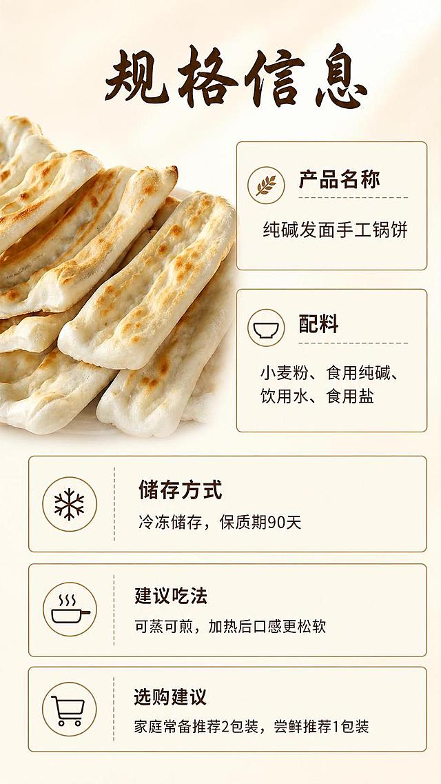 [第8屏] 详情页规格信息屏，展示产品规格与选购建议。本屏使用【图1】锅饼主体。
[氛围/风格] 规整清晰，信息明确，暖调商业风格。
[元素布局] 左上放置锅饼整体图，保持外观和原图一致，占比约40%；右侧和下半部分放规格参数表，排列整齐；包含产品名称、配料、储存方式、建议吃法、选购建议几个板块。背景浅米色统一底色。
[光影质感] 均匀柔光，产品和文字区域都清晰明亮，没有过暗过亮。
[配色色系] 全局底色 #F8F3E9；参数框浅棕色边框，文字深棕色，锅饼自然色，整套配色统一。
[视角构图] 左图右文+下表，信息排布疏密合适，阅读流畅。
[文字版式] 标题字形选用温润书法风格黑体，正文配合同家族无衬线；字色仅使用深棕色一种；标题使用纯色填充；顶部大标题「规格信息」，参数表清晰排列：「产品名称：纯碱发面手工锅饼」「配料：小麦粉、食用纯碱、饮用水、食用盐」「储存方式：冷冻储存，保质期90天」「选购建议：家庭常备推荐2包装，尝鲜推荐1包装」；文字大小合适，手机端清晰可读，表格对齐整齐。
[比例分辨率] 9:16，4K，文字清晰可辨。
[负向提示词] 锅饼变形，颜色偏差，文字错乱，文字过小，水印，表格歪扭，信息错误