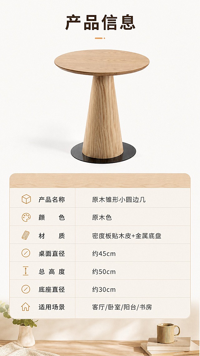 [商品] 使用【图1】原木色锥形底座小圆边几；保留圆形桌面、锥形单柱底座、黑色金属底盘、原木色木纹材质、整体比例与结构，不改变产品外观与颜色。
[画面] 目标：产品信息参数页，收口全套详情页。构图：上下分区，上半部分产品正视图展示，下半部分规格参数表。产品位于上半部分居中，正面角度，纯白或浅米色背景。下半部分为清晰的参数表格，包含产品名称、颜色、材质、尺寸、重量等字段。整体简洁专业，信息清晰。产品占画面约40%。
[视觉] 套系策略：风格=日式原木治愈风商业摄影；标题字=思源黑体粗体；正文字=思源黑体常规；主色=原木暖棕；背景延展=基于原木暖棕做米白、浅木色、暖灰的同色系深浅层级，搭配自然木纹、布艺、绿植质感；强调色=暖橘色，仅用于小面积图标、引线和标签；标题色=深棕；正文色=中暖灰；组件=圆角浅底信息卡、细线引线、木质纹理装饰条；光影=左前侧暖柔光，柔和自然阴影。
[文字] 顶部标题"产品信息"。参数表包含：产品名称=原木锥形小圆边几、颜色=原木色、材质=密度板贴木皮+金属底盘、桌面直径=约45cm、总高度=约50cm、底座直径=约30cm、适用场景=客厅/卧室/阳台/书房。所有文字横向排版，表格清晰易读，移动端可读。
[规格] 图片比例9:16竖版，分辨率4K，质量medium。避免变形、错字、文字过小、冷蓝背景、产品颜色改变、结构失真、极限词。