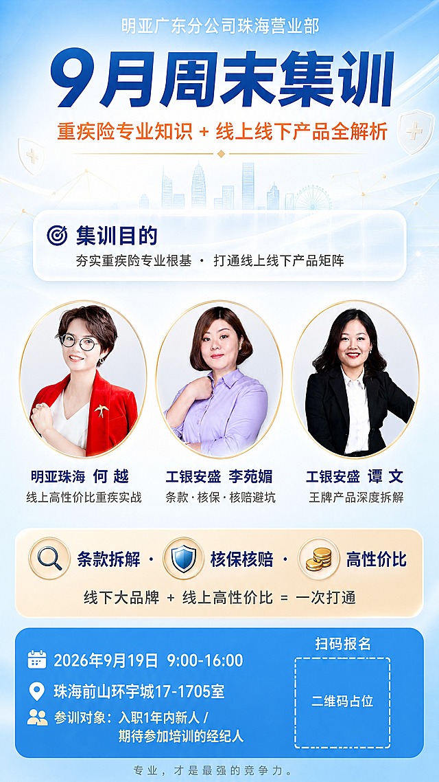 一张金融保险行业培训海报，9:16竖版，非常明亮清爽通透的高端风格，商业摄影质感，4K超清，细节丰富，版式精美。主色调为明亮天空蓝与纯净白色，整体画面通透明亮，色彩清新现代不土气，辅以活力珊瑚橙和香槟金作为小面积点缀。整体光线充足通透，充满积极向上的学习氛围。

背景设计：非常浅的蓝色渐变背景，从上到下由纯净白色过渡到极浅的天蓝色，整体非常明亮。背景中隐约浮现淡淡的城市天际线轮廓、极细的抽象科技网络节点线条（浅金色），以及飘浮的半透明盾牌与医疗十字架元素（极浅的金色，几乎透明），整体轻盈通透不沉闷。

最顶部（画面最上方）：居中放置白色小字"明亚广东分公司珠海营业部"，字体纤细优雅。

顶部区域（画面高度约5%-22%）：背景为明亮天蓝色到白色的渐变横幅。第一行居中超大加粗深蓝色大字："9月周末集训"；第二行居中中等粗细活力橙小字："重疾险专业知识 + 线上线下产品全解析"；第二行下方加一条极细的金色装饰线。

中部偏上区域（画面高度约22%-38%）：背景为半透明白色圆角矩形浮层（毛玻璃效果，非常通透）。左侧放置深蓝色左对齐文字："🎯 集训目的"，下方深灰色小字："夯实重疾险专业根基 · 打通线上线下产品矩阵"。

中部偏中区域（画面高度约38%-62%）：三个圆形金色细边框头像位横向等距排列（直径约为画面宽度的22%），每个头像位内分别嵌入对应的讲师真实照片（圆形裁切，金色细边框）。从左到右：
- 左一圆框内是【图1】穿红色西装外套戴眼镜的短发女性（何越），圆框下方加粗深蓝色文字："明亚珠海 何 越"，下方灰色小字："线上高性价比重疾实战"
- 中间圆框内是【图2】穿浅紫色衬衫的短发女性（李苑媚），圆框下方加粗深蓝色文字："工银安盛 李苑媚"，下方灰色小字："条款·核保·核赔避坑"
- 右一圆框内是【图3】穿黑色西装白衬衫的长发女性（谭文），圆框下方加粗深蓝色文字："工银安盛 谭 文"，下方灰色小字："王牌产品深度拆解"

中部偏下区域（画面高度约62%-78%）：背景为非常浅的暖橙色到浅金色的横向渐变横幅，色调明亮柔和。横幅内左侧放置三个并列圆形图标（放大镜、盾牌、金币），分别对应右侧文字。第一行深蓝色加粗文字："🔍 条款拆解 · 🛡️ 核保核赔 · 💰 高性价比"；第二行深灰色中等粗细文字："线下大品牌 + 线上高性价比 = 一次打通"。

底部区域（画面高度约78%-100%）：背景为明亮的中蓝色圆角底栏，色调明亮不暗沉。左侧白色字体左对齐：
第一行"📅 2026年9月19日 9:00-16:00"
第二行"📍 珠海前山环宇城17-1705室"
第三行小字浅金色："👥 参训对象：入职1年内新人 / 期待参加培训的经纪人"
右下角白色字体居中"扫码报名"，下方放置一个正方形白色虚线框，框内是纯色方块占位符，中央标注"二维码占位"文字，严禁生成任何可识别的二维码图案。
底部最下方加一行极小的浅灰色字："专业，才是最强的竞争力。"

整体配色要求：非常明亮通透，蓝白为主色调，清新现代高级感，避免暗沉土气的配色。画面中所有数字必须精确渲染，不得错位、遗漏或编造。画面中所有信息区域必须填充完整合理的内容。