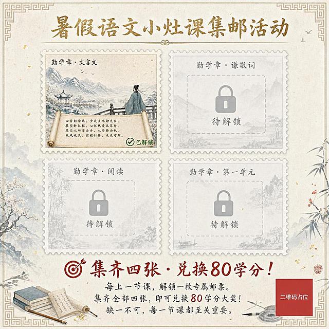 一张正方形古风集邮活动海报，清雅通透的水墨风格，底色为米白浅杏色洒金宣纸质感，边缘有浅色回形纹古风边框。画面顶部正上方，用醒目的隶书书法字体横向书写大标题"暑假语文小灶课集邮活动"，颜色为浅金色，字体大气有力，下方配一条细金线作为装饰。

画面中央是核心视觉——四枚邮票呈田字形2x2排列展示：

第一枚邮票（左上角）——已解锁彩色显示：邮票内容为上传的参考图样式，水墨山水雪景，古人背影凭栏远眺，卷轴展开书写诗句，左上角标题"勤学章·文言文"，整体为米白洒金宣纸质感带齿孔的邮票样式，右下角小字标注绿色"✅ 已解锁"。

第二枚邮票（右上角）——待解锁灰色虚化显示：邮票标题位置灰色字体"勤学章·谦敬词"，邮票图案区域为浅灰色虚线边框的空白格子，中间有一个大锁头图标，邮票正中央灰色字体"待解锁"，整体半透明去色处理。

第三枚邮票（左下角）——待解锁灰色虚化显示：邮票标题位置灰色字体"勤学章·阅读"，邮票图案区域为浅灰色虚线边框的空白格子，中间有一个大锁头图标，邮票正中央灰色字体"待解锁"，整体半透明去色处理。

第四枚邮票（右下角）——待解锁灰色虚化显示：邮票标题位置灰色字体"勤学章·第一单元"，邮票图案区域为浅灰色虚线边框的空白格子，中间有一个大锁头图标，邮票正中央灰色字体"待解锁"，整体半透明去色处理。

在邮票展示区下方空白处，用醒目的朱砂红大字书写"🎯 集齐四张 · 兑换80学分！"，下方用手写体楷书小字补充说明"每上一节课，解锁一枚专属邮票。集齐全部四张，即可兑换80学分大奖！缺一不可，每一节课都至关重要。"

整体采用清新典雅色系，以月白、淡青、浅金、朱砂红点缀为主。已解锁邮票为暖色调彩色，待解锁邮票为灰色半透明，形成鲜明对比。版式精美，四周留足安全边距，画面中所有信息区域填充完整合理内容，画面中所有二维码区域使用纯色方块占位符呈现，方块中央标注"二维码占位"文字，严禁生成任何可识别的二维码图案。画面中所有数字必须精确渲染，不得错位、遗漏或编造。