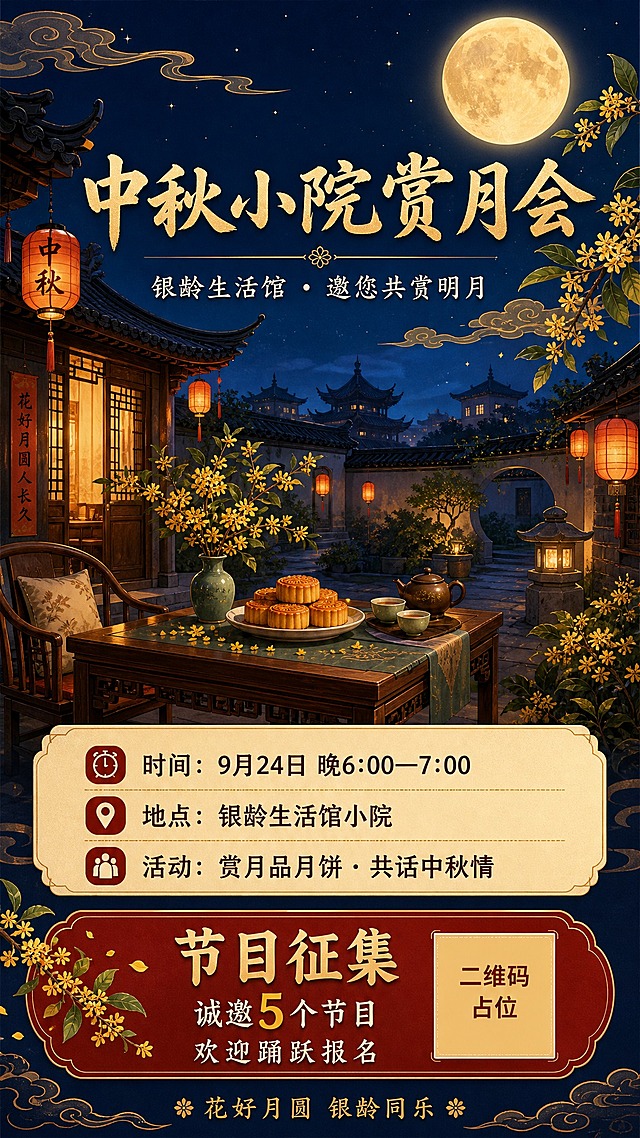 国风新中式工笔风格中秋节日海报，竖版9:16。画面主体为温馨雅致的中式小院夜景，深蓝色夜空挂着一轮金黄圆月，月光洒落庭院，院中摆放古朴木桌，桌上有月饼、茶具、桂花枝点缀，周围有中式灯笼散发暖黄光晕，远处可见飞檐翘角的古建筑剪影，祥云纹样飘浮，整体氛围祥和温馨，适合银龄长者审美。

画面文字排版精美，层级分明：
顶部居中主标题大字："中秋小院赏月会"
主标题下方副标题："银龄生活馆 · 邀您共赏明月"
中部偏下信息卡片区域，内容完整填充：
"时间：9月24日 晚6:00—7:00"
"地点：银龄生活馆小院"
"活动：赏月品月饼 · 共话中秋情"
下方醒目节目征集区："节目征集 诚邀5个节目 欢迎踊跃报名"
底部装饰小字："花好月圆 银龄同乐"

配色：深蓝夜空底色 + 金黄月光 + 朱红灯笼 + 墨绿枝叶，传统中秋配色，温暖雅致。
版式：上下结构，顶部标题区，中部主视觉小院场景，底部信息区与节目征集区，四周留足安全边距，文字清晰可读。

画面中所有信息区域必须填充完整合理的内容，不得出现空白框、空白占位、横线待填写区域、空列表项、空单元格；确保是完整可用的成品海报而非待填写模板。
画面中所有数字必须精确渲染，不得错位、遗漏或编造。
画面中所有二维码区域使用纯色方块占位符呈现，方块中央标注"二维码占位"文字，严禁生成任何可识别的二维码图案。