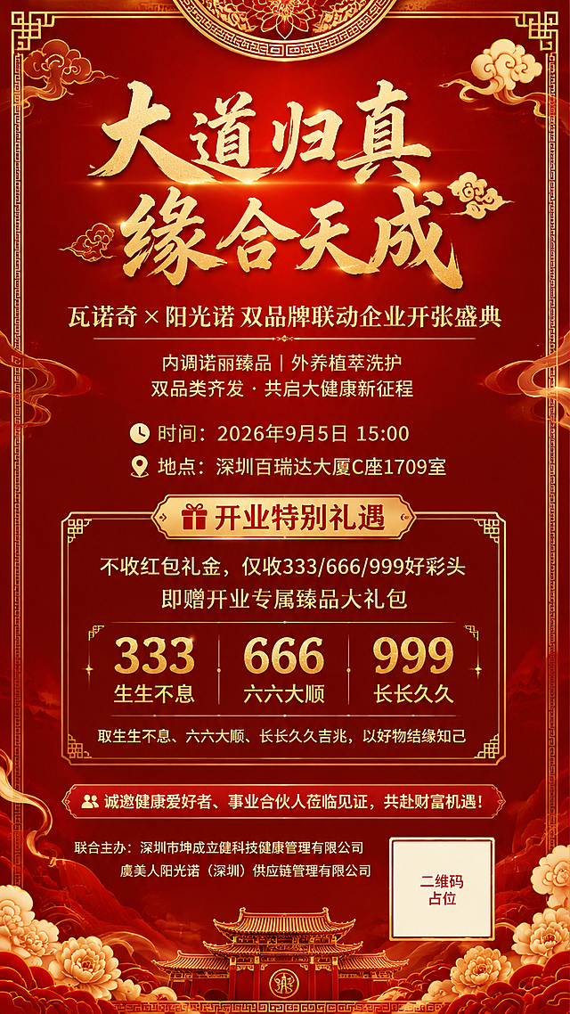 一张竖版9:16的新中式喜庆开业邀请海报，国风新中式工笔风格，大气庄重，仪式感强。背景为深红色渐变底色，点缀金色祥云纹样、回纹边框与飘逸的金色线条，顶部与底部有精致的传统纹样装饰，中央有淡淡的光晕营造神圣氛围。画面采用居中对称构图，层次分明，排版精美。

画面中必须完整呈现以下文字信息（所有文字清晰可读，数字精确渲染，不得错位或编造）：
主标题（大字号烫金书法体，居中顶部）："大道归真 缘合天成"
副标题（金色宋体，主标题下方）："瓦诺奇 × 阳光诺 双品牌联动企业开张盛典"
品类定位（两行小字，副标题下方）："内调诺丽臻品｜外养植萃洗护" 与 "双品类齐发 · 共启大健康新征程"
时间信息（带时钟图标）："⏰ 时间：2026年9月5日 15:00"
地点信息（带定位图标）："📍 地点：深圳百瑞达大厦C座1709室"
开业礼遇标题："🎁 开业特别礼遇"
礼遇内容："不收红包礼金，仅收333/666/999好彩头"
礼遇补充："即赠开业专属臻品大礼包"
吉兆说明（小字）："取生生不息、六六大顺、长长久久吉兆，以好物结缘知己"
邀请语："👥 诚邀健康爱好者、事业合伙人莅临见证，共赴财富机遇！"
联合主办（底部小字）："联合主办：深圳市坤成立健科技健康管理有限公司｜虞美人阳光诺（深圳）供应链管理有限公司"

画面中部偏下有一个金色边框的礼遇卡片区域，内部分三列展示"333""666""999"三个吉利数字，下方对应小字"生生不息""六六大顺""长长久久"。

画面右下角有一个纯色方块二维码占位符，方块中央标注"二维码占位"文字，严禁生成任何可识别的二维码图案。

画面中所有信息区域、礼遇卡片、吉兆条目等必须填充完整合理的内容，不得出现空白框、空白占位、横线待填写区域、空列表项、空单元格。

整体配色：深红+烫金+米白，金色文字有金属光泽质感，红色沉稳大气，符合大健康品牌开业的喜庆与高端调性。四周留足安全边距，文字不贴边。超高清画质，2K分辨率，精致细腻。