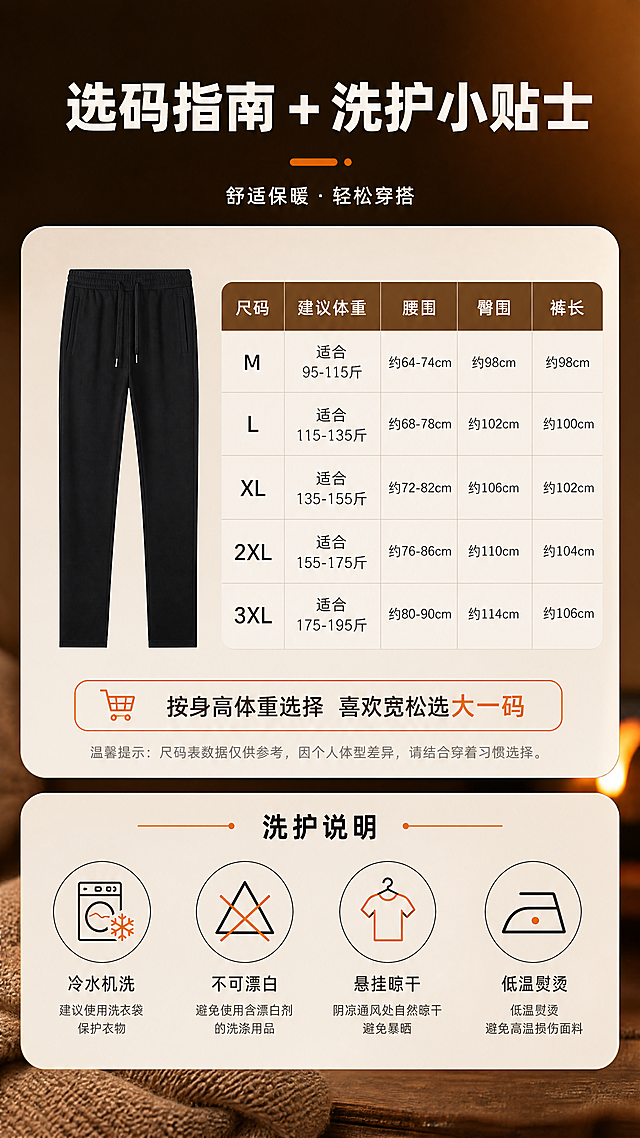 [商品] 使用【图1】男士黑色直筒加绒卫裤；商品处理：保留松紧抽绳腰头、侧边斜插口袋、直筒裤型、纯黑色面料、平口裤脚；自然垂坠展示整体版型，增强面料质感，不改变版型与颜色。
[画面] 目标：尺码参数+洗护说明页，帮助用户选码与保养。构图：上半部分左侧为裤子平铺小图，右侧为尺码表格（M/L/XL/2XL/3XL，对应腰围/臀围/裤长参考）；下半部分为洗护说明图标区，4个洗护图标横向排列。背景为暖棕渐变，信息区用浅色圆角卡片承载。
[视觉] 套系策略：风格=冬季暖调高级商业摄影，电影感暖光氛围；标题字=粗黑体，厚重有力；正文字=思源黑体，清晰易读；主色=深黑+暖棕；背景延展=基于暖棕与深黑做深浅层级、同色渐变和冬日暖光质感；强调色=暖橘色，仅用于小面积图标、引线、标签和重点数字高亮；标题色=米白色；正文色=深暖灰（信息卡内）；组件=圆角浅色信息卡、细线暖橘分隔线、洗护图标；光影=均匀暖光，信息区明亮清晰。
[文字] 顶部主标题「选码指南 + 洗护小贴士」；尺码表内标注：「尺码」「建议体重」「腰围」「臀围」「裤长」（用「约/适合」保守表达，不虚构精确品牌尺码）；下方选购建议：「按身高体重选择 喜欢宽松选大一码」；洗护区4项：「冷水机洗」「不可漂白」「悬挂晾干」「低温熨烫」；文字全部横排，表格字号保证手机端可读。
[规格] 图片比例9:16竖版，4K分辨率，避免变形、错字、文字过小、冷蓝背景、裤子颜色改变、虚构精确尺码数据、极限词。