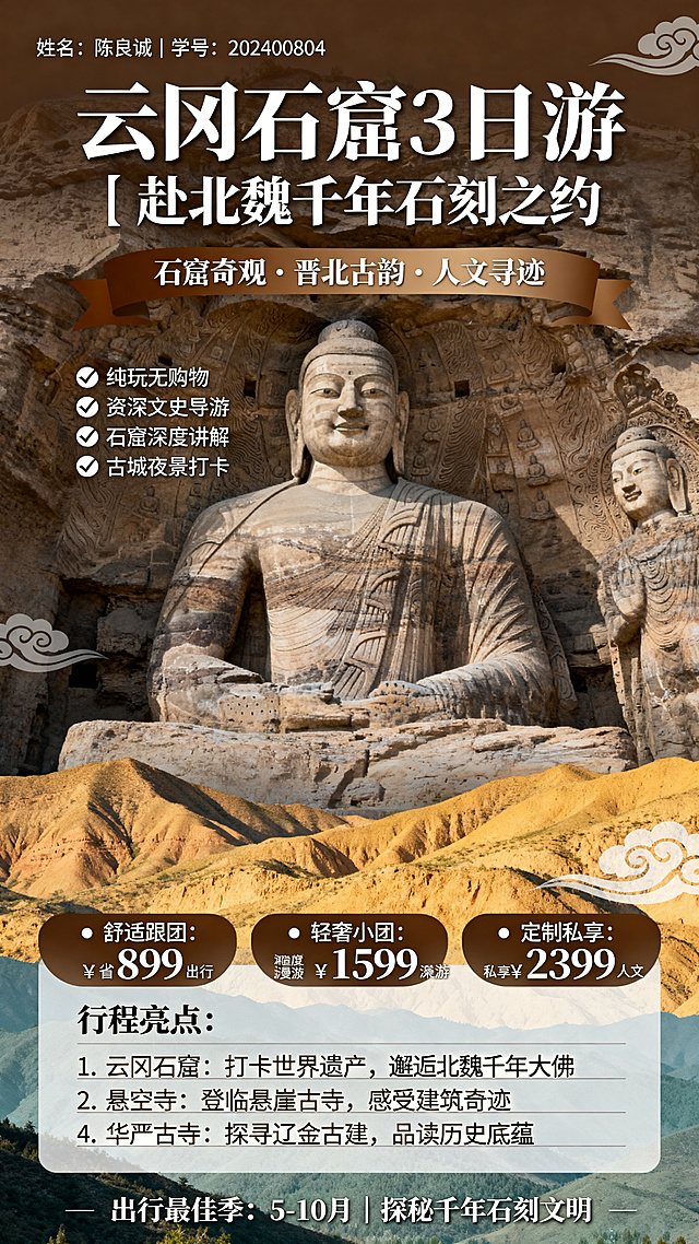 竖版9:16山西云冈石窟旅游线路海报，清新度假风格，版面从上到下布局。
顶部左上角文字："姓名：陈良诚｜学号：202400804"
主标题大字体醒目："云冈石窟3日游｜赴北魏千年石刻之约"
副标题："石窟奇观·晋北古韵·人文寻迹"
核心卖点横幅，暖棕渐变底色，白色字体："✅ 纯玩无购物 ✅ 资深文史导游 ✅ 石窟深度讲解 ✅ 古城夜景打卡"
价格档位模块，分栏清晰：
• 舒适跟团：¥899 省心出行
• 轻奢小团：¥1599 深度漫游
• 定制私享：¥2399 私享人文
行程亮点模块，清新短句排版：
1. 云冈石窟：打卡世界遗产，邂逅北魏千年大佛
2. 悬空寺：登临悬崖古寺，感受建筑奇迹
3. 大同古城：漫步老城街巷，体验烟火晋北
4. 华严古寺：探寻辽金古建，品读历史底蕴
主视觉背景：云冈石窟大佛全景+黄土山峦高清图
装饰元素：简约石刻纹理、祥云纹样、浅褐色暗纹
色彩主调：石棕+米白+青灰，贴合晋北石窟古朴厚重的气质，兼顾清新度假质感
底部小字："出行最佳季：5-10月｜探秘千年石刻文明"