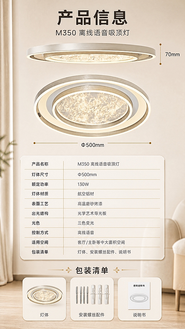 [商品] 使用【图1】M350 离线语音吸顶灯，以平视侧面薄厚度视角与仰视正视角各展示一次，保留圆环形金属灯体、香槟金与银灰配色、中央导光板纹理与整体比例，仅做清晰化与光影融合，不改变结构。
[画面] 目标：产品信息参数收口。上部为产品正视图与尺寸引线，中部为参数表（左列项目名、右列具体值，米白圆角卡内，行间细金分隔线），下部为配件与包装清单小卡：灯体、安装螺丝配件、说明书；背景为米白墙面渐变，产品占总体约45%，信息层级清晰为三层。
[视觉] 套系策略：风格=现代简约家居实景商业摄影，高级质感；标题字=粗黑体无衬线；正文字=细黑体无衬线；主色=暖香槟金配米白；背景延展=基于米白与暖砂色做深浅层级、同色渐变和细腻墙面/木纹/布艺质感；强调色=亮金，仅用于小面积图标、引线和标签；标题色=深炭棕；正文色=暖灰；组件=圆角米白信息卡、细金引线、胶囊标签、大留白；光影=暖白柔光加灯体自身光晕。
[文字] 全部文字仅横向排版。主标题"产品信息"；副标题"M350 离线语音吸顶灯"；参数表："产品名称 M350 离线语音吸顶灯""灯体尺寸 Φ500mm""额定功率 130W""灯体材质 航空铝材""表面工艺 高温磨砂烤漆""出光结构 光学艺术导光板""光色 三色变光""控制方式 离线语音""适用空间 客厅/主卧等中大面积空间""包装清单 灯体、安装螺丝配件、说明书"。参数表在下方居中，不遮挡产品与尺寸引线，字号保证手机端可读。
[规格] 图片比例9:16竖版，4K，避免变形、错字、文字过小、竖排或旋转文字、冷蓝/蓝灰成为主色、结构臆造、出现二维码水印与第三方平台Logo。